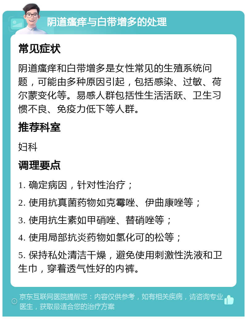 阴道瘙痒与白带增多的处理 常见症状 阴道瘙痒和白带增多是女性常见的生殖系统问题，可能由多种原因引起，包括感染、过敏、荷尔蒙变化等。易感人群包括性生活活跃、卫生习惯不良、免疫力低下等人群。 推荐科室 妇科 调理要点 1. 确定病因，针对性治疗； 2. 使用抗真菌药物如克霉唑、伊曲康唑等； 3. 使用抗生素如甲硝唑、替硝唑等； 4. 使用局部抗炎药物如氢化可的松等； 5. 保持私处清洁干燥，避免使用刺激性洗液和卫生巾，穿着透气性好的内裤。