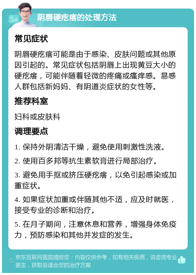 阴唇硬疙瘩的处理方法 常见症状 阴唇硬疙瘩可能是由于感染、皮肤问题或其他原因引起的。常见症状包括阴唇上出现黄豆大小的硬疙瘩，可能伴随着轻微的疼痛或瘙痒感。易感人群包括新妈妈、有阴道炎症状的女性等。 推荐科室 妇科或皮肤科 调理要点 1. 保持外阴清洁干燥，避免使用刺激性洗液。 2. 使用百多邦等抗生素软膏进行局部治疗。 3. 避免用手抠或挤压硬疙瘩，以免引起感染或加重症状。 4. 如果症状加重或伴随其他不适，应及时就医，接受专业的诊断和治疗。 5. 在月子期间，注意休息和营养，增强身体免疫力，预防感染和其他并发症的发生。