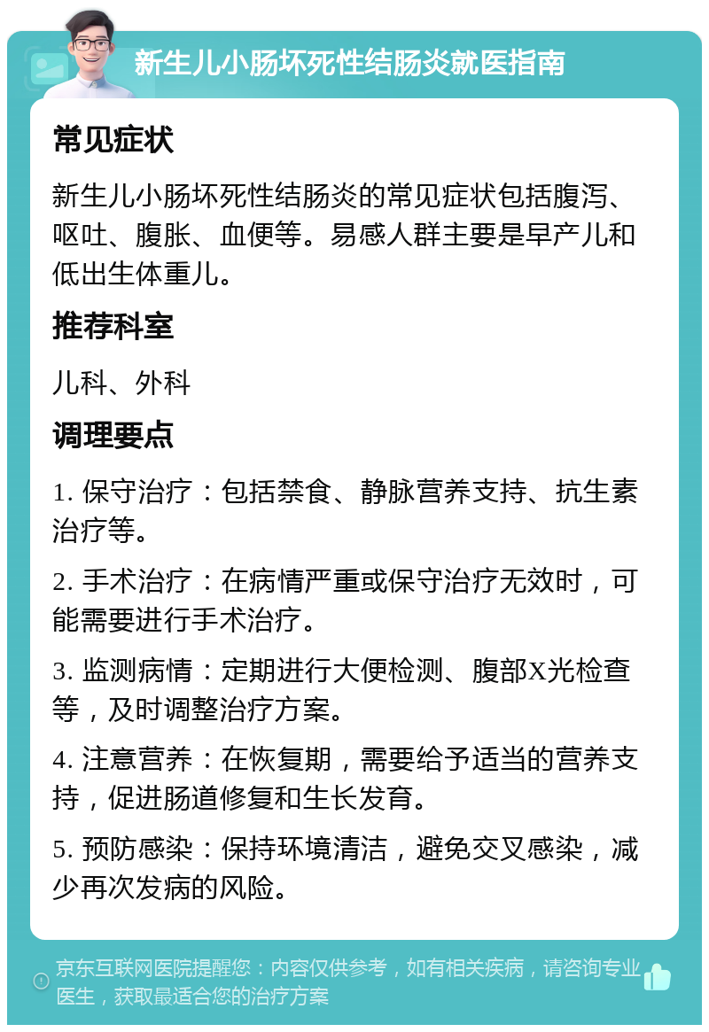 新生儿小肠坏死性结肠炎就医指南 常见症状 新生儿小肠坏死性结肠炎的常见症状包括腹泻、呕吐、腹胀、血便等。易感人群主要是早产儿和低出生体重儿。 推荐科室 儿科、外科 调理要点 1. 保守治疗：包括禁食、静脉营养支持、抗生素治疗等。 2. 手术治疗：在病情严重或保守治疗无效时，可能需要进行手术治疗。 3. 监测病情：定期进行大便检测、腹部X光检查等，及时调整治疗方案。 4. 注意营养：在恢复期，需要给予适当的营养支持，促进肠道修复和生长发育。 5. 预防感染：保持环境清洁，避免交叉感染，减少再次发病的风险。