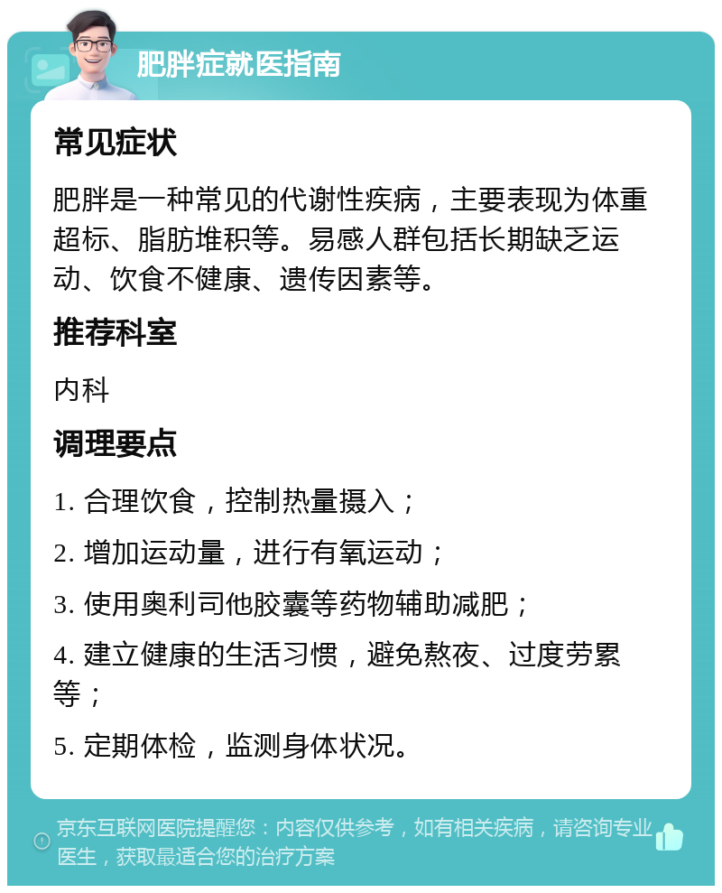 肥胖症就医指南 常见症状 肥胖是一种常见的代谢性疾病，主要表现为体重超标、脂肪堆积等。易感人群包括长期缺乏运动、饮食不健康、遗传因素等。 推荐科室 内科 调理要点 1. 合理饮食，控制热量摄入； 2. 增加运动量，进行有氧运动； 3. 使用奥利司他胶囊等药物辅助减肥； 4. 建立健康的生活习惯，避免熬夜、过度劳累等； 5. 定期体检，监测身体状况。