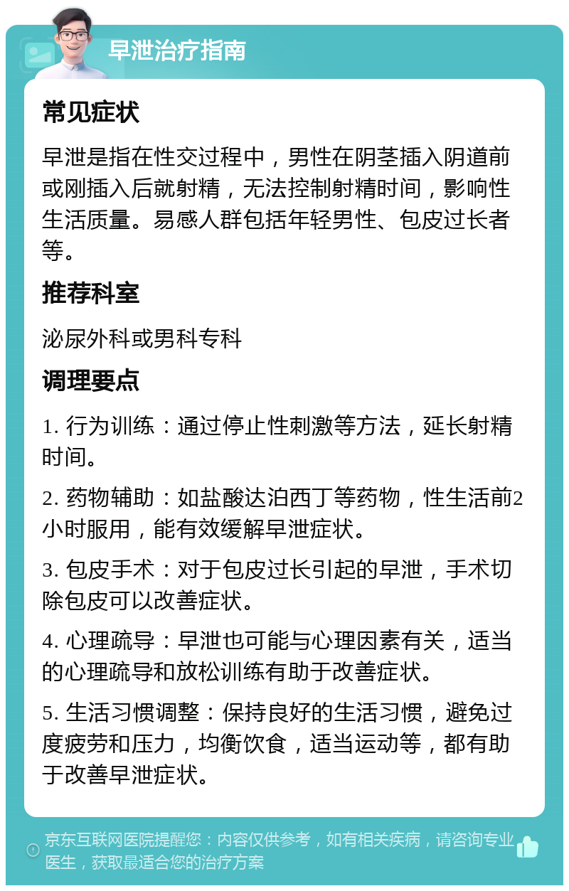 早泄治疗指南 常见症状 早泄是指在性交过程中，男性在阴茎插入阴道前或刚插入后就射精，无法控制射精时间，影响性生活质量。易感人群包括年轻男性、包皮过长者等。 推荐科室 泌尿外科或男科专科 调理要点 1. 行为训练：通过停止性刺激等方法，延长射精时间。 2. 药物辅助：如盐酸达泊西丁等药物，性生活前2小时服用，能有效缓解早泄症状。 3. 包皮手术：对于包皮过长引起的早泄，手术切除包皮可以改善症状。 4. 心理疏导：早泄也可能与心理因素有关，适当的心理疏导和放松训练有助于改善症状。 5. 生活习惯调整：保持良好的生活习惯，避免过度疲劳和压力，均衡饮食，适当运动等，都有助于改善早泄症状。