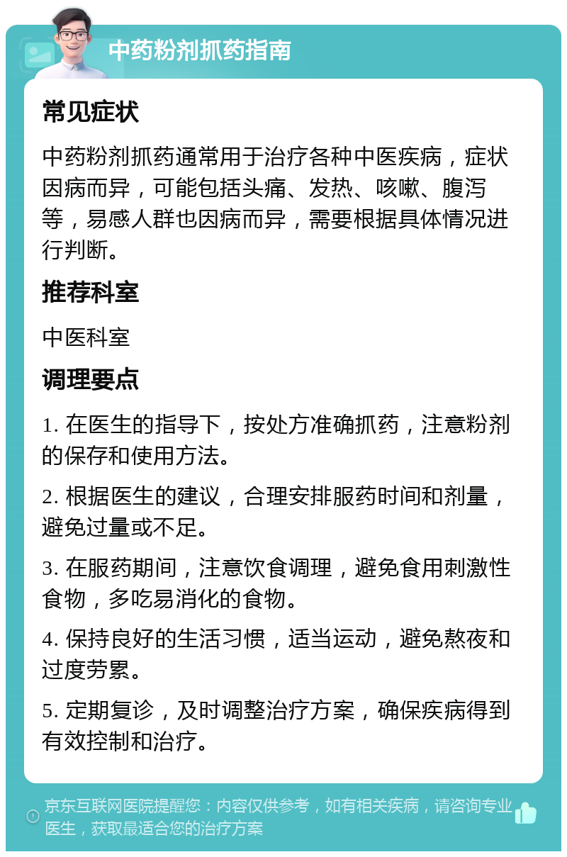 中药粉剂抓药指南 常见症状 中药粉剂抓药通常用于治疗各种中医疾病，症状因病而异，可能包括头痛、发热、咳嗽、腹泻等，易感人群也因病而异，需要根据具体情况进行判断。 推荐科室 中医科室 调理要点 1. 在医生的指导下，按处方准确抓药，注意粉剂的保存和使用方法。 2. 根据医生的建议，合理安排服药时间和剂量，避免过量或不足。 3. 在服药期间，注意饮食调理，避免食用刺激性食物，多吃易消化的食物。 4. 保持良好的生活习惯，适当运动，避免熬夜和过度劳累。 5. 定期复诊，及时调整治疗方案，确保疾病得到有效控制和治疗。