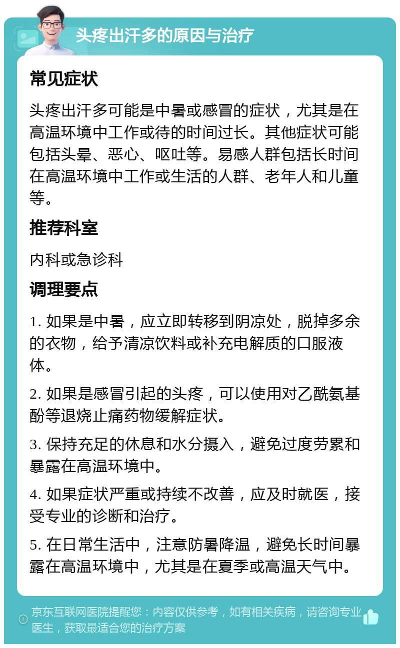 头疼出汗多的原因与治疗 常见症状 头疼出汗多可能是中暑或感冒的症状，尤其是在高温环境中工作或待的时间过长。其他症状可能包括头晕、恶心、呕吐等。易感人群包括长时间在高温环境中工作或生活的人群、老年人和儿童等。 推荐科室 内科或急诊科 调理要点 1. 如果是中暑，应立即转移到阴凉处，脱掉多余的衣物，给予清凉饮料或补充电解质的口服液体。 2. 如果是感冒引起的头疼，可以使用对乙酰氨基酚等退烧止痛药物缓解症状。 3. 保持充足的休息和水分摄入，避免过度劳累和暴露在高温环境中。 4. 如果症状严重或持续不改善，应及时就医，接受专业的诊断和治疗。 5. 在日常生活中，注意防暑降温，避免长时间暴露在高温环境中，尤其是在夏季或高温天气中。