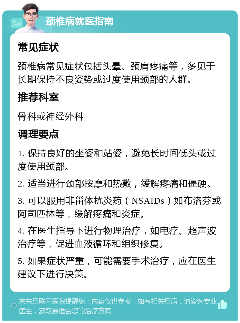 颈椎病就医指南 常见症状 颈椎病常见症状包括头晕、颈肩疼痛等，多见于长期保持不良姿势或过度使用颈部的人群。 推荐科室 骨科或神经外科 调理要点 1. 保持良好的坐姿和站姿，避免长时间低头或过度使用颈部。 2. 适当进行颈部按摩和热敷，缓解疼痛和僵硬。 3. 可以服用非甾体抗炎药（NSAIDs）如布洛芬或阿司匹林等，缓解疼痛和炎症。 4. 在医生指导下进行物理治疗，如电疗、超声波治疗等，促进血液循环和组织修复。 5. 如果症状严重，可能需要手术治疗，应在医生建议下进行决策。