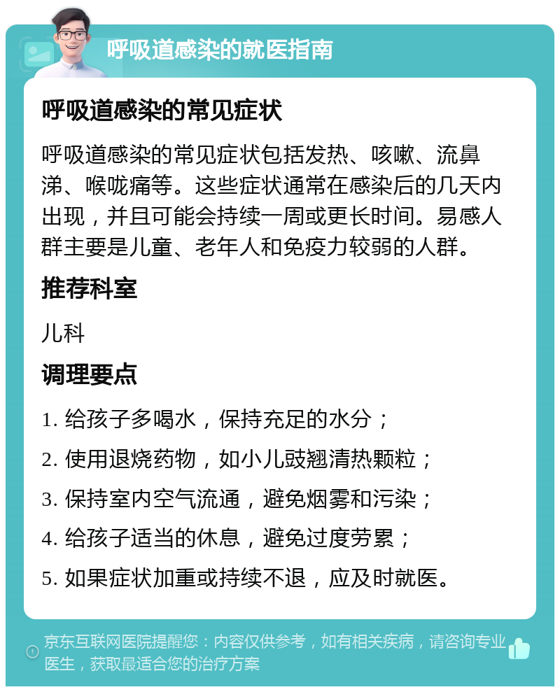 呼吸道感染的就医指南 呼吸道感染的常见症状 呼吸道感染的常见症状包括发热、咳嗽、流鼻涕、喉咙痛等。这些症状通常在感染后的几天内出现，并且可能会持续一周或更长时间。易感人群主要是儿童、老年人和免疫力较弱的人群。 推荐科室 儿科 调理要点 1. 给孩子多喝水，保持充足的水分； 2. 使用退烧药物，如小儿豉翘清热颗粒； 3. 保持室内空气流通，避免烟雾和污染； 4. 给孩子适当的休息，避免过度劳累； 5. 如果症状加重或持续不退，应及时就医。