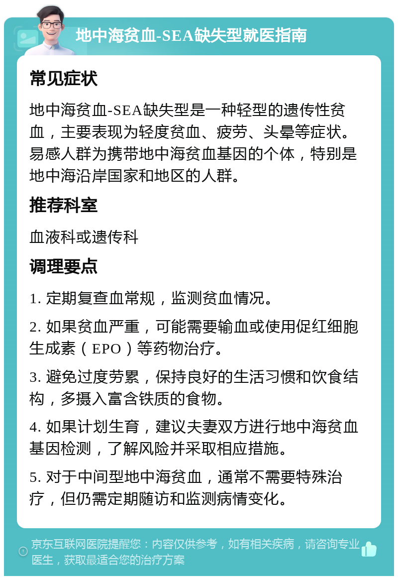 地中海贫血-SEA缺失型就医指南 常见症状 地中海贫血-SEA缺失型是一种轻型的遗传性贫血，主要表现为轻度贫血、疲劳、头晕等症状。易感人群为携带地中海贫血基因的个体，特别是地中海沿岸国家和地区的人群。 推荐科室 血液科或遗传科 调理要点 1. 定期复查血常规，监测贫血情况。 2. 如果贫血严重，可能需要输血或使用促红细胞生成素（EPO）等药物治疗。 3. 避免过度劳累，保持良好的生活习惯和饮食结构，多摄入富含铁质的食物。 4. 如果计划生育，建议夫妻双方进行地中海贫血基因检测，了解风险并采取相应措施。 5. 对于中间型地中海贫血，通常不需要特殊治疗，但仍需定期随访和监测病情变化。