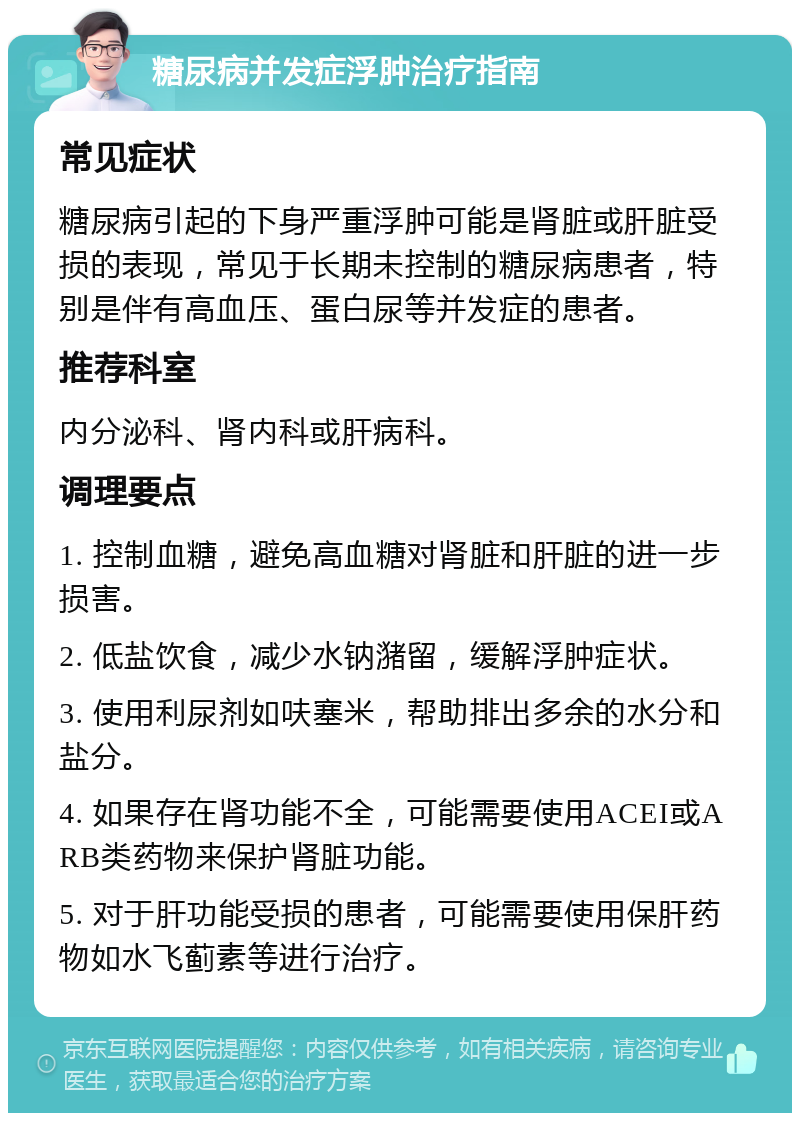 糖尿病并发症浮肿治疗指南 常见症状 糖尿病引起的下身严重浮肿可能是肾脏或肝脏受损的表现，常见于长期未控制的糖尿病患者，特别是伴有高血压、蛋白尿等并发症的患者。 推荐科室 内分泌科、肾内科或肝病科。 调理要点 1. 控制血糖，避免高血糖对肾脏和肝脏的进一步损害。 2. 低盐饮食，减少水钠潴留，缓解浮肿症状。 3. 使用利尿剂如呋塞米，帮助排出多余的水分和盐分。 4. 如果存在肾功能不全，可能需要使用ACEI或ARB类药物来保护肾脏功能。 5. 对于肝功能受损的患者，可能需要使用保肝药物如水飞蓟素等进行治疗。