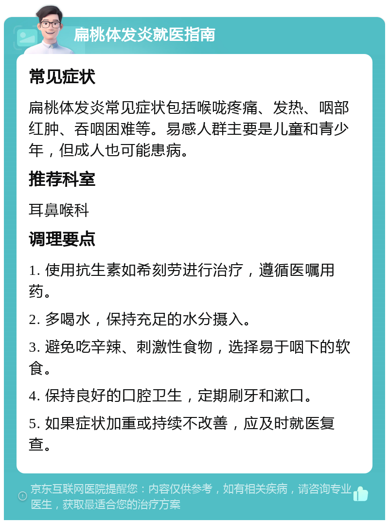 扁桃体发炎就医指南 常见症状 扁桃体发炎常见症状包括喉咙疼痛、发热、咽部红肿、吞咽困难等。易感人群主要是儿童和青少年，但成人也可能患病。 推荐科室 耳鼻喉科 调理要点 1. 使用抗生素如希刻劳进行治疗，遵循医嘱用药。 2. 多喝水，保持充足的水分摄入。 3. 避免吃辛辣、刺激性食物，选择易于咽下的软食。 4. 保持良好的口腔卫生，定期刷牙和漱口。 5. 如果症状加重或持续不改善，应及时就医复查。