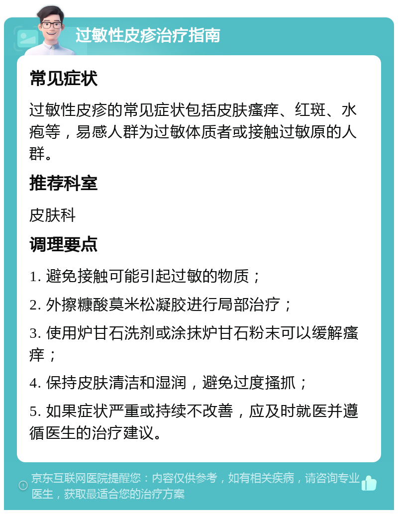 过敏性皮疹治疗指南 常见症状 过敏性皮疹的常见症状包括皮肤瘙痒、红斑、水疱等，易感人群为过敏体质者或接触过敏原的人群。 推荐科室 皮肤科 调理要点 1. 避免接触可能引起过敏的物质； 2. 外擦糠酸莫米松凝胶进行局部治疗； 3. 使用炉甘石洗剂或涂抹炉甘石粉末可以缓解瘙痒； 4. 保持皮肤清洁和湿润，避免过度搔抓； 5. 如果症状严重或持续不改善，应及时就医并遵循医生的治疗建议。