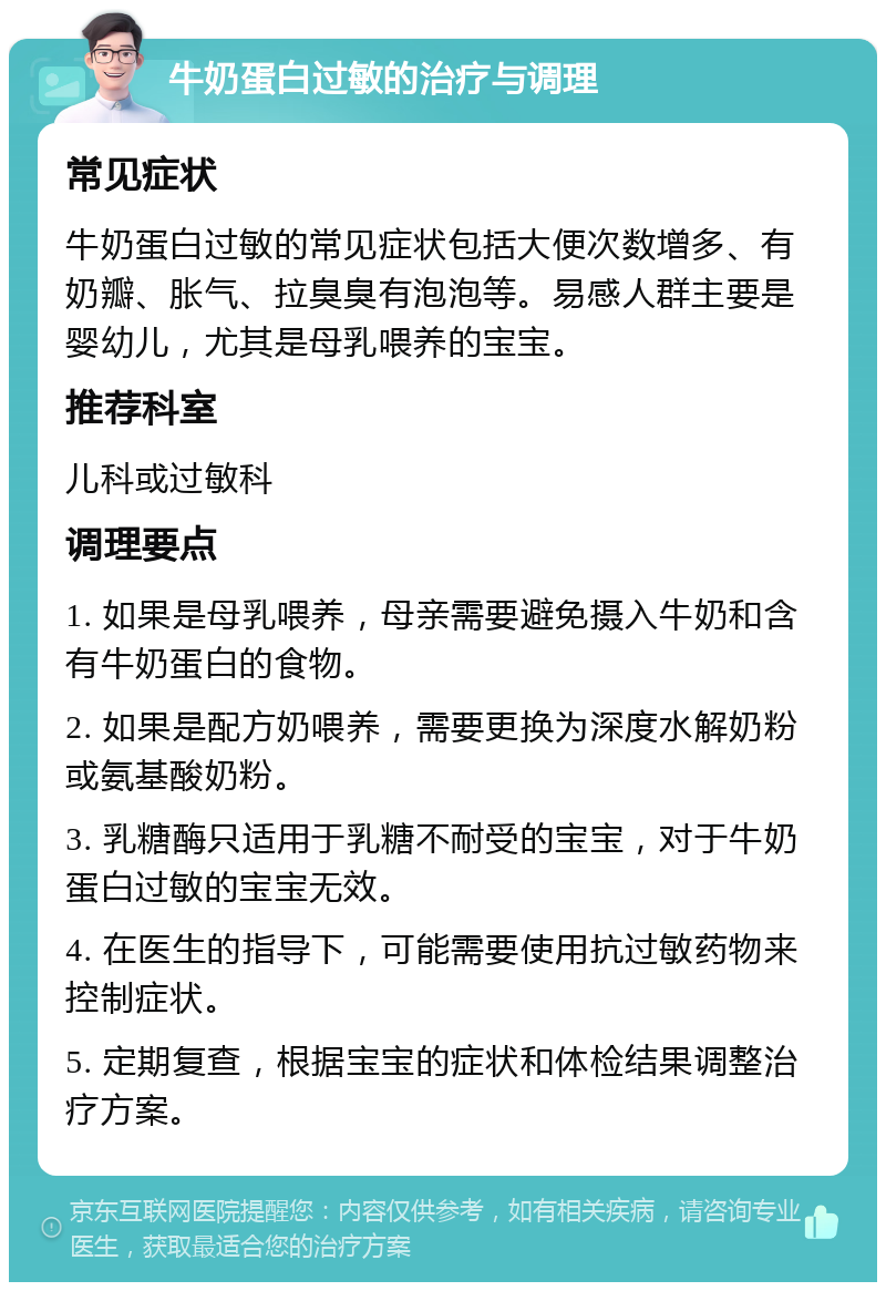 牛奶蛋白过敏的治疗与调理 常见症状 牛奶蛋白过敏的常见症状包括大便次数增多、有奶瓣、胀气、拉臭臭有泡泡等。易感人群主要是婴幼儿，尤其是母乳喂养的宝宝。 推荐科室 儿科或过敏科 调理要点 1. 如果是母乳喂养，母亲需要避免摄入牛奶和含有牛奶蛋白的食物。 2. 如果是配方奶喂养，需要更换为深度水解奶粉或氨基酸奶粉。 3. 乳糖酶只适用于乳糖不耐受的宝宝，对于牛奶蛋白过敏的宝宝无效。 4. 在医生的指导下，可能需要使用抗过敏药物来控制症状。 5. 定期复查，根据宝宝的症状和体检结果调整治疗方案。