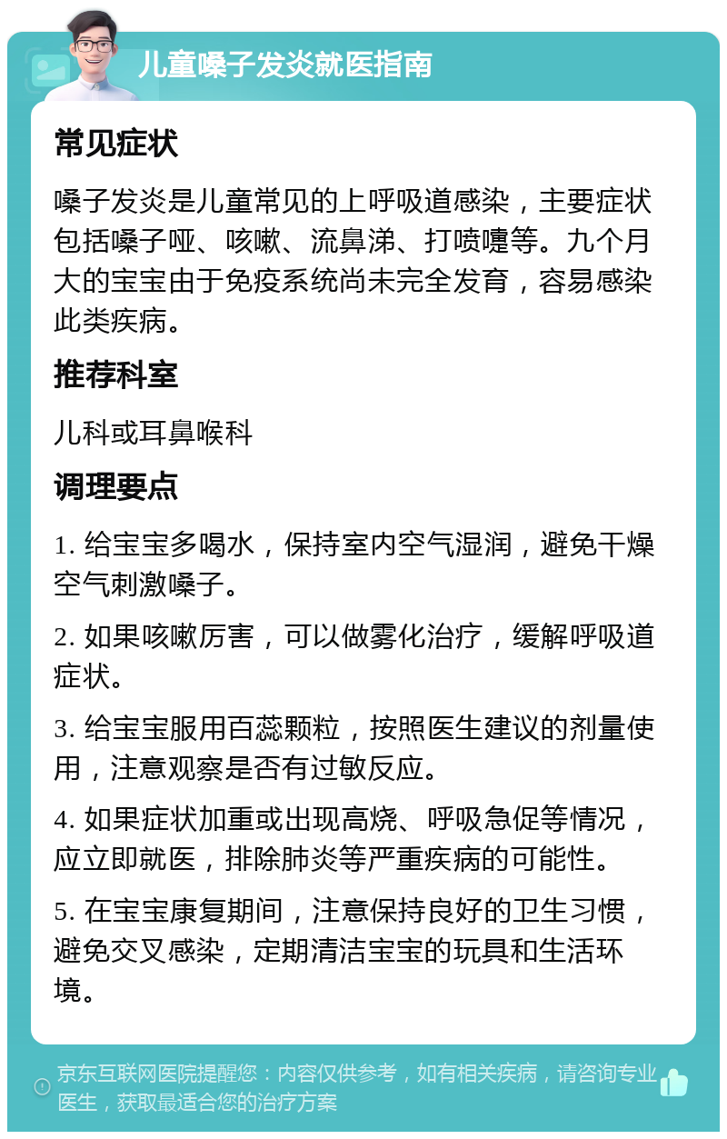 儿童嗓子发炎就医指南 常见症状 嗓子发炎是儿童常见的上呼吸道感染，主要症状包括嗓子哑、咳嗽、流鼻涕、打喷嚏等。九个月大的宝宝由于免疫系统尚未完全发育，容易感染此类疾病。 推荐科室 儿科或耳鼻喉科 调理要点 1. 给宝宝多喝水，保持室内空气湿润，避免干燥空气刺激嗓子。 2. 如果咳嗽厉害，可以做雾化治疗，缓解呼吸道症状。 3. 给宝宝服用百蕊颗粒，按照医生建议的剂量使用，注意观察是否有过敏反应。 4. 如果症状加重或出现高烧、呼吸急促等情况，应立即就医，排除肺炎等严重疾病的可能性。 5. 在宝宝康复期间，注意保持良好的卫生习惯，避免交叉感染，定期清洁宝宝的玩具和生活环境。