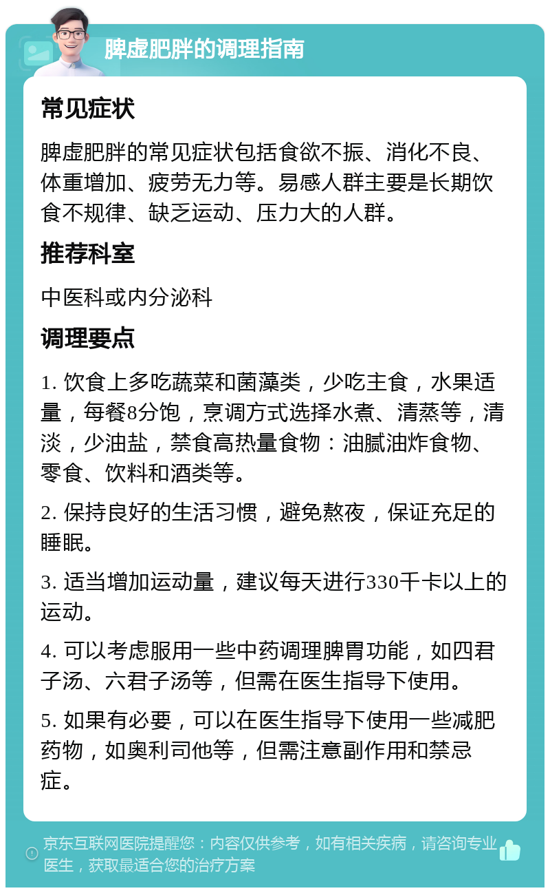 脾虚肥胖的调理指南 常见症状 脾虚肥胖的常见症状包括食欲不振、消化不良、体重增加、疲劳无力等。易感人群主要是长期饮食不规律、缺乏运动、压力大的人群。 推荐科室 中医科或内分泌科 调理要点 1. 饮食上多吃蔬菜和菌藻类，少吃主食，水果适量，每餐8分饱，烹调方式选择水煮、清蒸等，清淡，少油盐，禁食高热量食物：油腻油炸食物、零食、饮料和酒类等。 2. 保持良好的生活习惯，避免熬夜，保证充足的睡眠。 3. 适当增加运动量，建议每天进行330千卡以上的运动。 4. 可以考虑服用一些中药调理脾胃功能，如四君子汤、六君子汤等，但需在医生指导下使用。 5. 如果有必要，可以在医生指导下使用一些减肥药物，如奥利司他等，但需注意副作用和禁忌症。