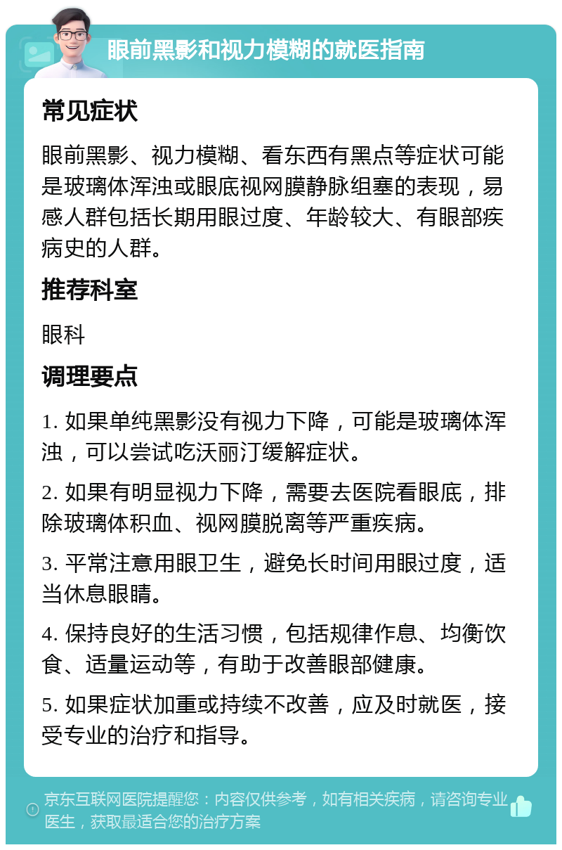 眼前黑影和视力模糊的就医指南 常见症状 眼前黑影、视力模糊、看东西有黑点等症状可能是玻璃体浑浊或眼底视网膜静脉组塞的表现，易感人群包括长期用眼过度、年龄较大、有眼部疾病史的人群。 推荐科室 眼科 调理要点 1. 如果单纯黑影没有视力下降，可能是玻璃体浑浊，可以尝试吃沃丽汀缓解症状。 2. 如果有明显视力下降，需要去医院看眼底，排除玻璃体积血、视网膜脱离等严重疾病。 3. 平常注意用眼卫生，避免长时间用眼过度，适当休息眼睛。 4. 保持良好的生活习惯，包括规律作息、均衡饮食、适量运动等，有助于改善眼部健康。 5. 如果症状加重或持续不改善，应及时就医，接受专业的治疗和指导。