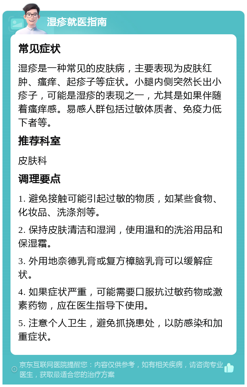 湿疹就医指南 常见症状 湿疹是一种常见的皮肤病，主要表现为皮肤红肿、瘙痒、起疹子等症状。小腿内侧突然长出小疹子，可能是湿疹的表现之一，尤其是如果伴随着瘙痒感。易感人群包括过敏体质者、免疫力低下者等。 推荐科室 皮肤科 调理要点 1. 避免接触可能引起过敏的物质，如某些食物、化妆品、洗涤剂等。 2. 保持皮肤清洁和湿润，使用温和的洗浴用品和保湿霜。 3. 外用地奈德乳膏或复方樟脑乳膏可以缓解症状。 4. 如果症状严重，可能需要口服抗过敏药物或激素药物，应在医生指导下使用。 5. 注意个人卫生，避免抓挠患处，以防感染和加重症状。