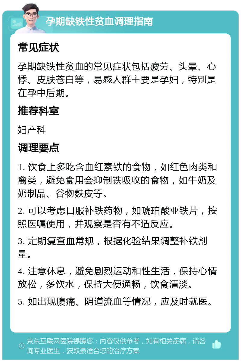 孕期缺铁性贫血调理指南 常见症状 孕期缺铁性贫血的常见症状包括疲劳、头晕、心悸、皮肤苍白等，易感人群主要是孕妇，特别是在孕中后期。 推荐科室 妇产科 调理要点 1. 饮食上多吃含血红素铁的食物，如红色肉类和禽类，避免食用会抑制铁吸收的食物，如牛奶及奶制品、谷物麸皮等。 2. 可以考虑口服补铁药物，如琥珀酸亚铁片，按照医嘱使用，并观察是否有不适反应。 3. 定期复查血常规，根据化验结果调整补铁剂量。 4. 注意休息，避免剧烈运动和性生活，保持心情放松，多饮水，保持大便通畅，饮食清淡。 5. 如出现腹痛、阴道流血等情况，应及时就医。