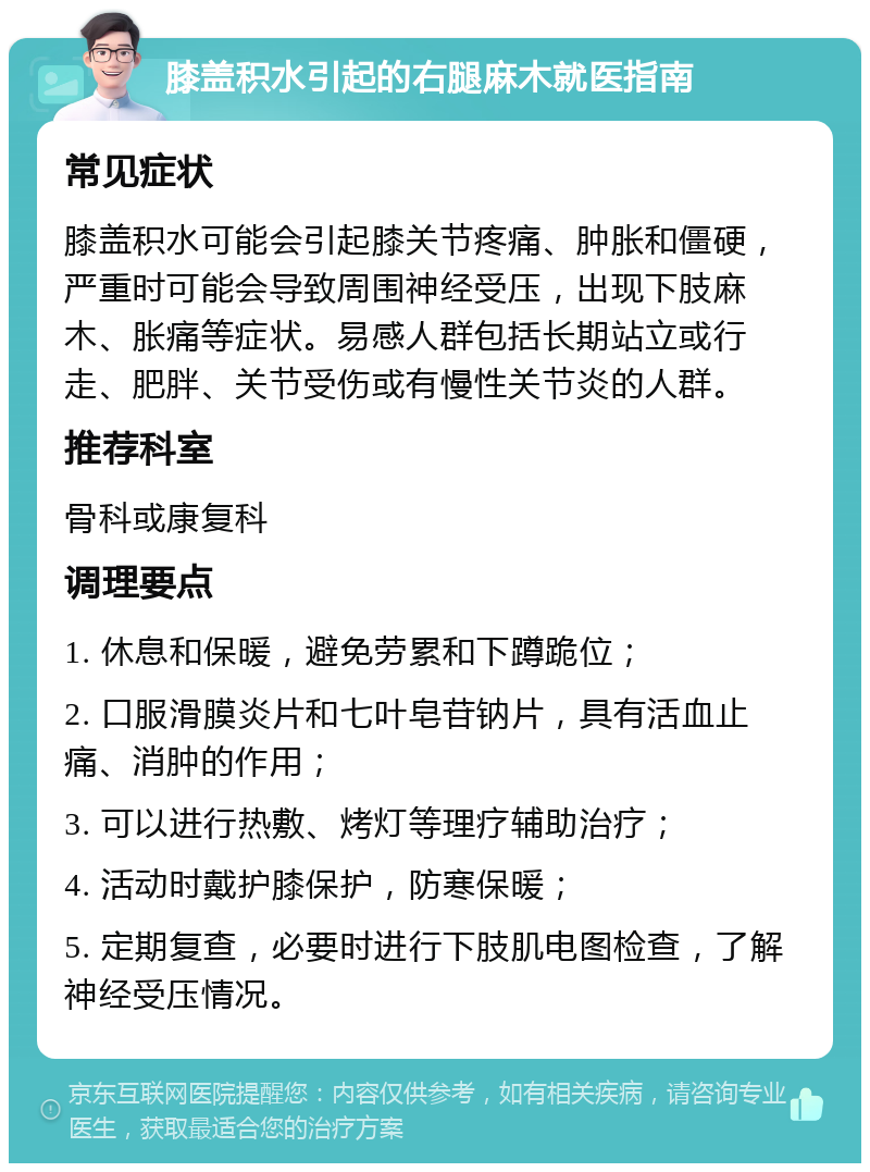 膝盖积水引起的右腿麻木就医指南 常见症状 膝盖积水可能会引起膝关节疼痛、肿胀和僵硬，严重时可能会导致周围神经受压，出现下肢麻木、胀痛等症状。易感人群包括长期站立或行走、肥胖、关节受伤或有慢性关节炎的人群。 推荐科室 骨科或康复科 调理要点 1. 休息和保暖，避免劳累和下蹲跪位； 2. 口服滑膜炎片和七叶皂苷钠片，具有活血止痛、消肿的作用； 3. 可以进行热敷、烤灯等理疗辅助治疗； 4. 活动时戴护膝保护，防寒保暖； 5. 定期复查，必要时进行下肢肌电图检查，了解神经受压情况。