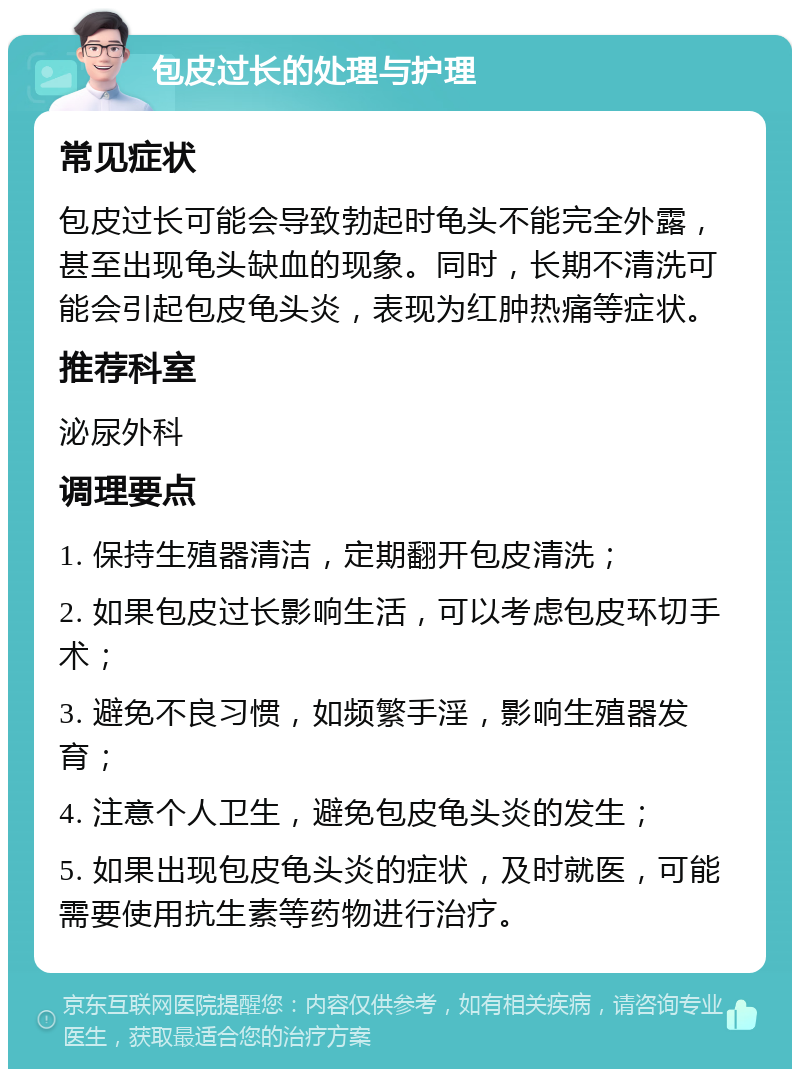 包皮过长的处理与护理 常见症状 包皮过长可能会导致勃起时龟头不能完全外露，甚至出现龟头缺血的现象。同时，长期不清洗可能会引起包皮龟头炎，表现为红肿热痛等症状。 推荐科室 泌尿外科 调理要点 1. 保持生殖器清洁，定期翻开包皮清洗； 2. 如果包皮过长影响生活，可以考虑包皮环切手术； 3. 避免不良习惯，如频繁手淫，影响生殖器发育； 4. 注意个人卫生，避免包皮龟头炎的发生； 5. 如果出现包皮龟头炎的症状，及时就医，可能需要使用抗生素等药物进行治疗。