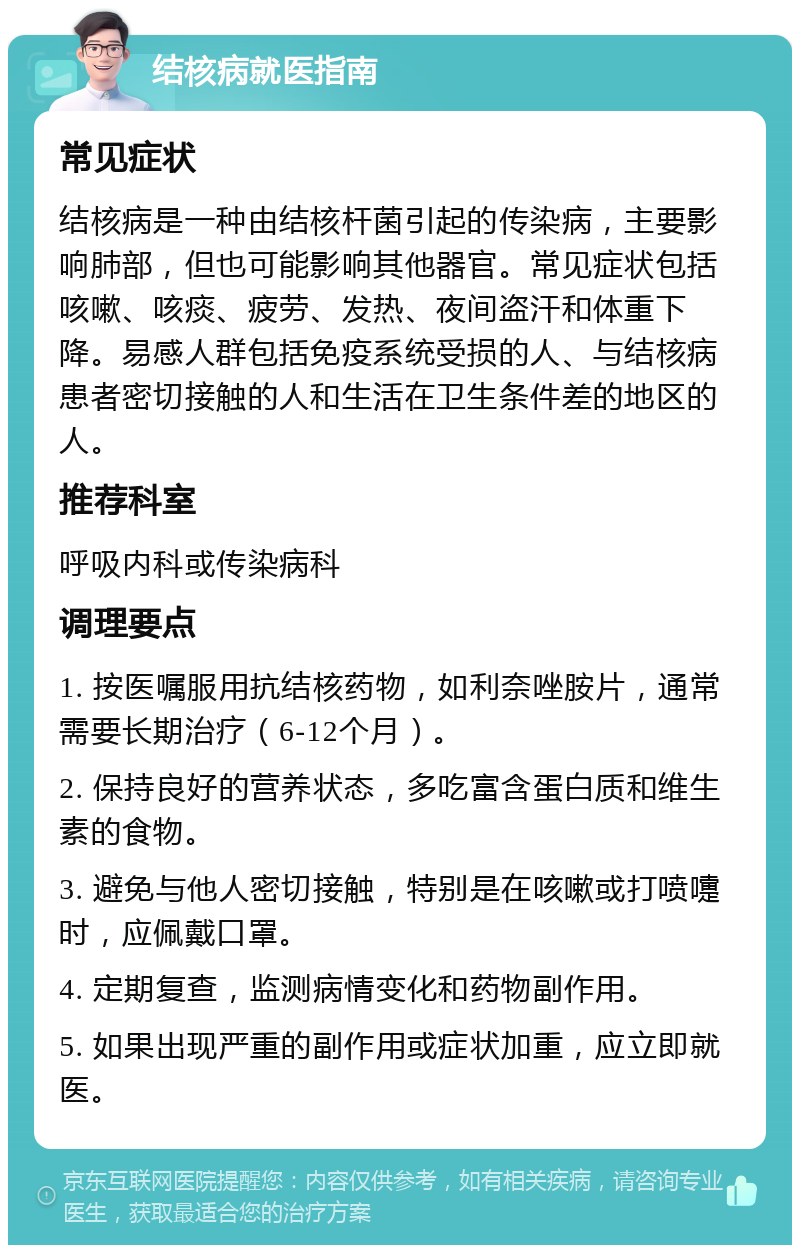 结核病就医指南 常见症状 结核病是一种由结核杆菌引起的传染病，主要影响肺部，但也可能影响其他器官。常见症状包括咳嗽、咳痰、疲劳、发热、夜间盗汗和体重下降。易感人群包括免疫系统受损的人、与结核病患者密切接触的人和生活在卫生条件差的地区的人。 推荐科室 呼吸内科或传染病科 调理要点 1. 按医嘱服用抗结核药物，如利奈唑胺片，通常需要长期治疗（6-12个月）。 2. 保持良好的营养状态，多吃富含蛋白质和维生素的食物。 3. 避免与他人密切接触，特别是在咳嗽或打喷嚏时，应佩戴口罩。 4. 定期复查，监测病情变化和药物副作用。 5. 如果出现严重的副作用或症状加重，应立即就医。