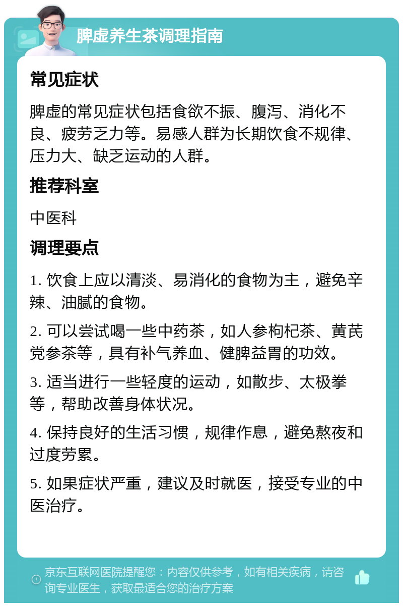 脾虚养生茶调理指南 常见症状 脾虚的常见症状包括食欲不振、腹泻、消化不良、疲劳乏力等。易感人群为长期饮食不规律、压力大、缺乏运动的人群。 推荐科室 中医科 调理要点 1. 饮食上应以清淡、易消化的食物为主，避免辛辣、油腻的食物。 2. 可以尝试喝一些中药茶，如人参枸杞茶、黄芪党参茶等，具有补气养血、健脾益胃的功效。 3. 适当进行一些轻度的运动，如散步、太极拳等，帮助改善身体状况。 4. 保持良好的生活习惯，规律作息，避免熬夜和过度劳累。 5. 如果症状严重，建议及时就医，接受专业的中医治疗。