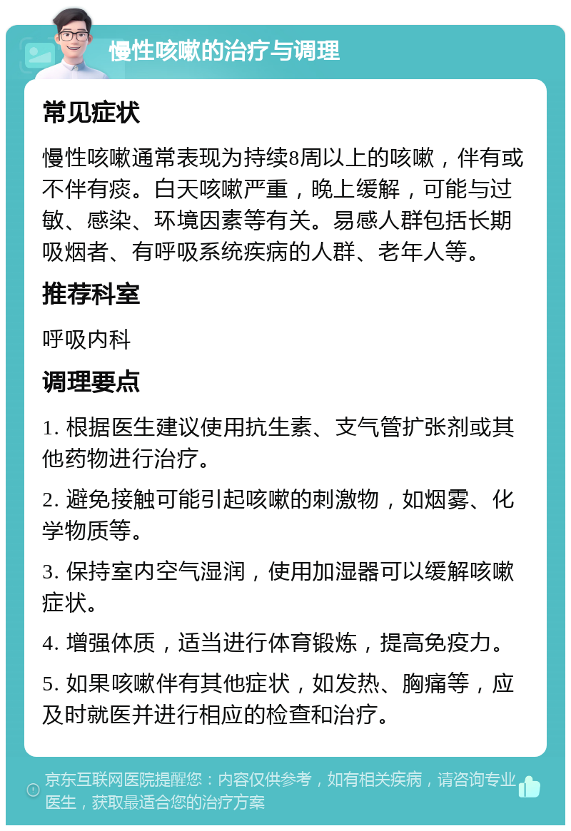 慢性咳嗽的治疗与调理 常见症状 慢性咳嗽通常表现为持续8周以上的咳嗽，伴有或不伴有痰。白天咳嗽严重，晚上缓解，可能与过敏、感染、环境因素等有关。易感人群包括长期吸烟者、有呼吸系统疾病的人群、老年人等。 推荐科室 呼吸内科 调理要点 1. 根据医生建议使用抗生素、支气管扩张剂或其他药物进行治疗。 2. 避免接触可能引起咳嗽的刺激物，如烟雾、化学物质等。 3. 保持室内空气湿润，使用加湿器可以缓解咳嗽症状。 4. 增强体质，适当进行体育锻炼，提高免疫力。 5. 如果咳嗽伴有其他症状，如发热、胸痛等，应及时就医并进行相应的检查和治疗。