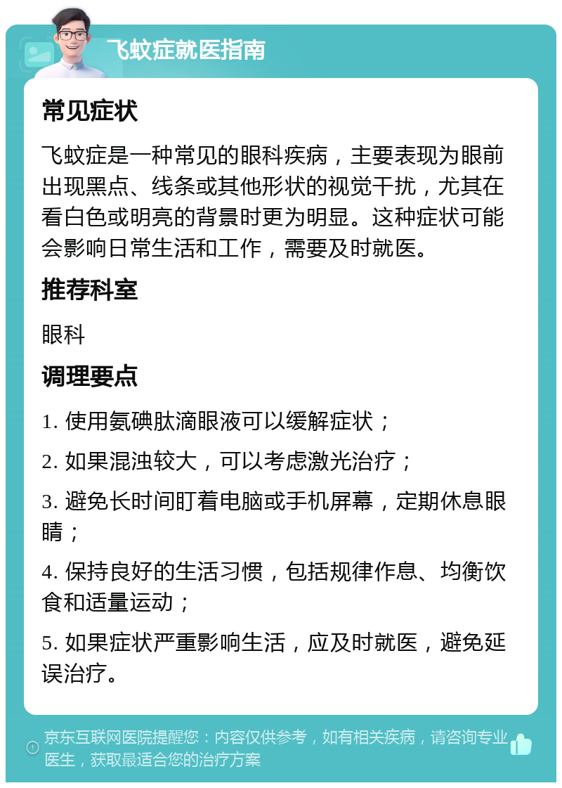 飞蚊症就医指南 常见症状 飞蚊症是一种常见的眼科疾病，主要表现为眼前出现黑点、线条或其他形状的视觉干扰，尤其在看白色或明亮的背景时更为明显。这种症状可能会影响日常生活和工作，需要及时就医。 推荐科室 眼科 调理要点 1. 使用氨碘肽滴眼液可以缓解症状； 2. 如果混浊较大，可以考虑激光治疗； 3. 避免长时间盯着电脑或手机屏幕，定期休息眼睛； 4. 保持良好的生活习惯，包括规律作息、均衡饮食和适量运动； 5. 如果症状严重影响生活，应及时就医，避免延误治疗。