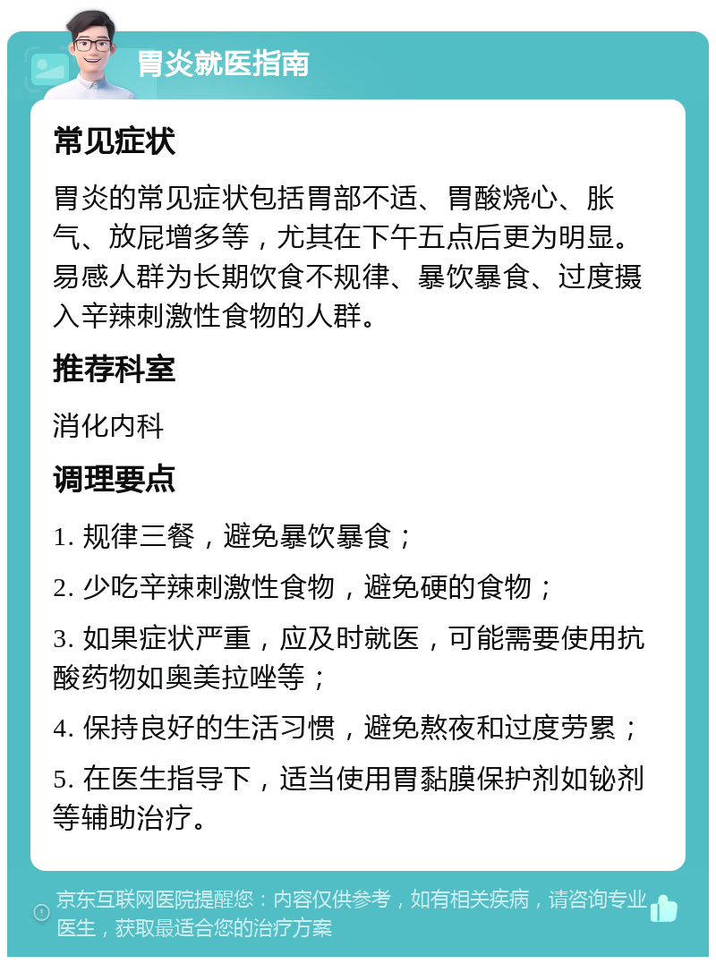 胃炎就医指南 常见症状 胃炎的常见症状包括胃部不适、胃酸烧心、胀气、放屁增多等，尤其在下午五点后更为明显。易感人群为长期饮食不规律、暴饮暴食、过度摄入辛辣刺激性食物的人群。 推荐科室 消化内科 调理要点 1. 规律三餐，避免暴饮暴食； 2. 少吃辛辣刺激性食物，避免硬的食物； 3. 如果症状严重，应及时就医，可能需要使用抗酸药物如奥美拉唑等； 4. 保持良好的生活习惯，避免熬夜和过度劳累； 5. 在医生指导下，适当使用胃黏膜保护剂如铋剂等辅助治疗。