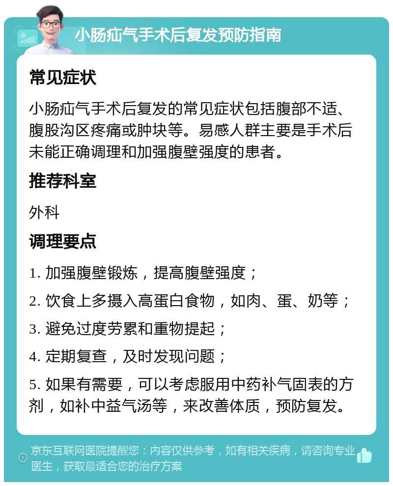 小肠疝气手术后复发预防指南 常见症状 小肠疝气手术后复发的常见症状包括腹部不适、腹股沟区疼痛或肿块等。易感人群主要是手术后未能正确调理和加强腹壁强度的患者。 推荐科室 外科 调理要点 1. 加强腹壁锻炼，提高腹壁强度； 2. 饮食上多摄入高蛋白食物，如肉、蛋、奶等； 3. 避免过度劳累和重物提起； 4. 定期复查，及时发现问题； 5. 如果有需要，可以考虑服用中药补气固表的方剂，如补中益气汤等，来改善体质，预防复发。