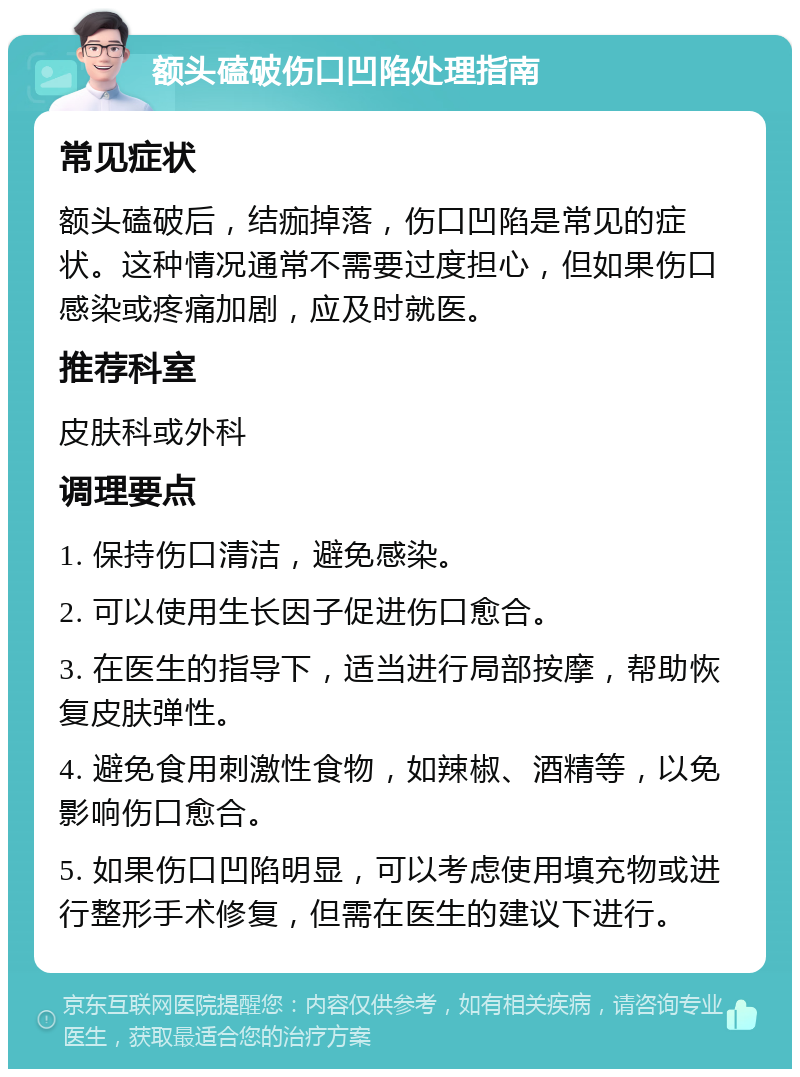 额头磕破伤口凹陷处理指南 常见症状 额头磕破后，结痂掉落，伤口凹陷是常见的症状。这种情况通常不需要过度担心，但如果伤口感染或疼痛加剧，应及时就医。 推荐科室 皮肤科或外科 调理要点 1. 保持伤口清洁，避免感染。 2. 可以使用生长因子促进伤口愈合。 3. 在医生的指导下，适当进行局部按摩，帮助恢复皮肤弹性。 4. 避免食用刺激性食物，如辣椒、酒精等，以免影响伤口愈合。 5. 如果伤口凹陷明显，可以考虑使用填充物或进行整形手术修复，但需在医生的建议下进行。