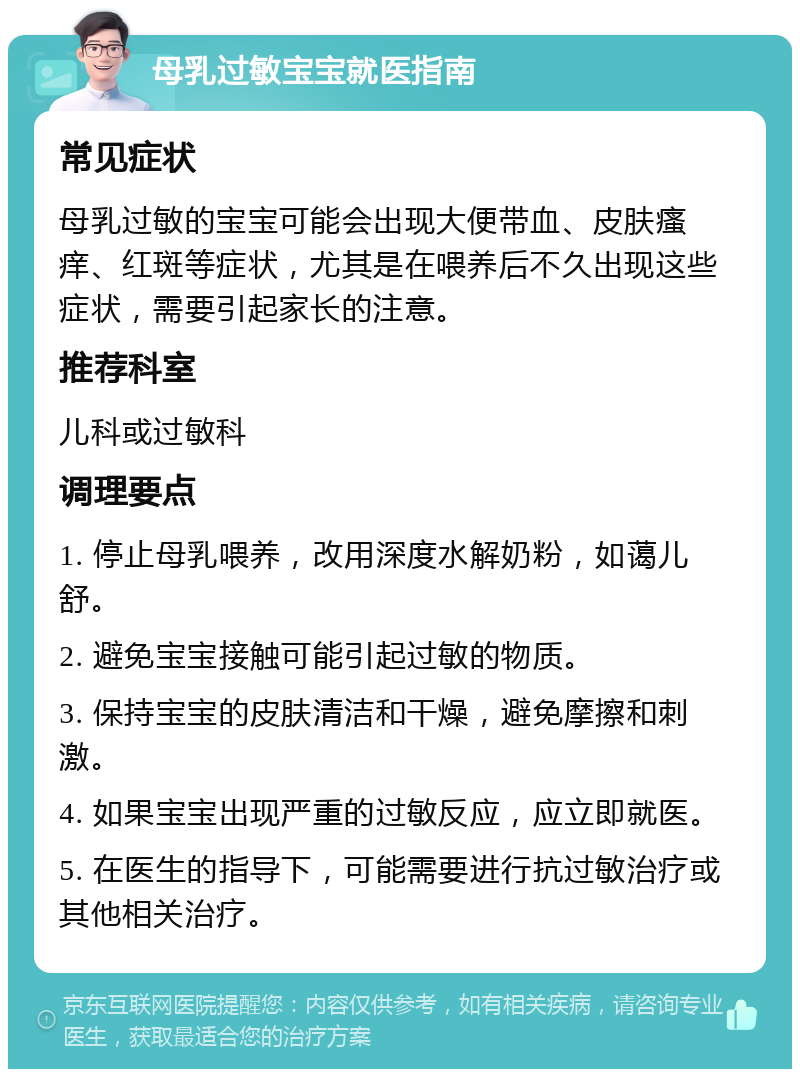 母乳过敏宝宝就医指南 常见症状 母乳过敏的宝宝可能会出现大便带血、皮肤瘙痒、红斑等症状，尤其是在喂养后不久出现这些症状，需要引起家长的注意。 推荐科室 儿科或过敏科 调理要点 1. 停止母乳喂养，改用深度水解奶粉，如蔼儿舒。 2. 避免宝宝接触可能引起过敏的物质。 3. 保持宝宝的皮肤清洁和干燥，避免摩擦和刺激。 4. 如果宝宝出现严重的过敏反应，应立即就医。 5. 在医生的指导下，可能需要进行抗过敏治疗或其他相关治疗。