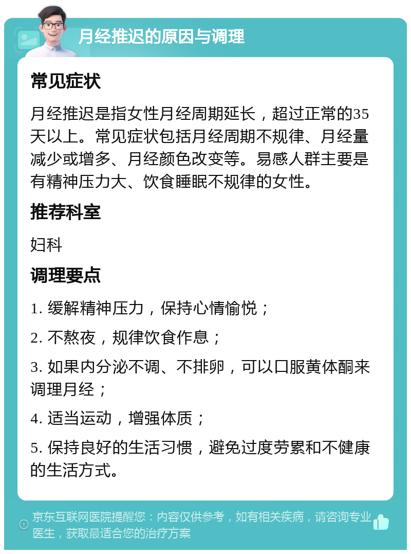 月经推迟的原因与调理 常见症状 月经推迟是指女性月经周期延长，超过正常的35天以上。常见症状包括月经周期不规律、月经量减少或增多、月经颜色改变等。易感人群主要是有精神压力大、饮食睡眠不规律的女性。 推荐科室 妇科 调理要点 1. 缓解精神压力，保持心情愉悦； 2. 不熬夜，规律饮食作息； 3. 如果内分泌不调、不排卵，可以口服黄体酮来调理月经； 4. 适当运动，增强体质； 5. 保持良好的生活习惯，避免过度劳累和不健康的生活方式。