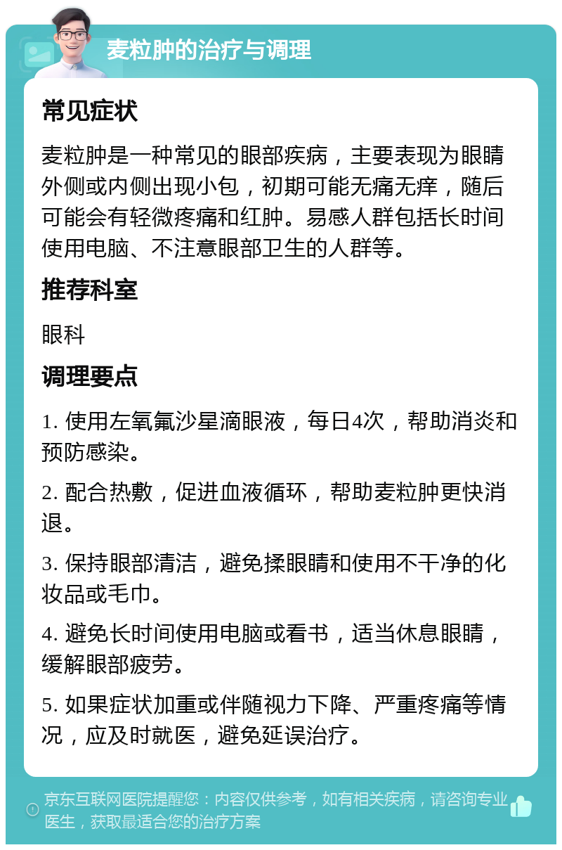 麦粒肿的治疗与调理 常见症状 麦粒肿是一种常见的眼部疾病，主要表现为眼睛外侧或内侧出现小包，初期可能无痛无痒，随后可能会有轻微疼痛和红肿。易感人群包括长时间使用电脑、不注意眼部卫生的人群等。 推荐科室 眼科 调理要点 1. 使用左氧氟沙星滴眼液，每日4次，帮助消炎和预防感染。 2. 配合热敷，促进血液循环，帮助麦粒肿更快消退。 3. 保持眼部清洁，避免揉眼睛和使用不干净的化妆品或毛巾。 4. 避免长时间使用电脑或看书，适当休息眼睛，缓解眼部疲劳。 5. 如果症状加重或伴随视力下降、严重疼痛等情况，应及时就医，避免延误治疗。