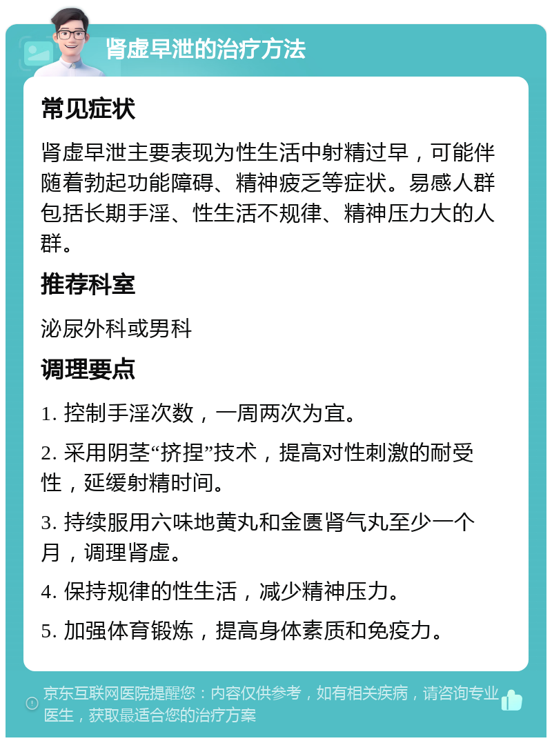 肾虚早泄的治疗方法 常见症状 肾虚早泄主要表现为性生活中射精过早，可能伴随着勃起功能障碍、精神疲乏等症状。易感人群包括长期手淫、性生活不规律、精神压力大的人群。 推荐科室 泌尿外科或男科 调理要点 1. 控制手淫次数，一周两次为宜。 2. 采用阴茎“挤捏”技术，提高对性刺激的耐受性，延缓射精时间。 3. 持续服用六味地黄丸和金匮肾气丸至少一个月，调理肾虚。 4. 保持规律的性生活，减少精神压力。 5. 加强体育锻炼，提高身体素质和免疫力。