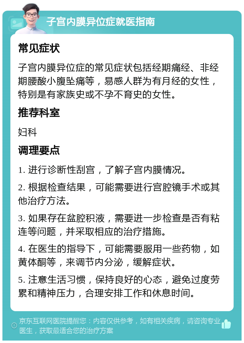 子宫内膜异位症就医指南 常见症状 子宫内膜异位症的常见症状包括经期痛经、非经期腰酸小腹坠痛等，易感人群为有月经的女性，特别是有家族史或不孕不育史的女性。 推荐科室 妇科 调理要点 1. 进行诊断性刮宫，了解子宫内膜情况。 2. 根据检查结果，可能需要进行宫腔镜手术或其他治疗方法。 3. 如果存在盆腔积液，需要进一步检查是否有粘连等问题，并采取相应的治疗措施。 4. 在医生的指导下，可能需要服用一些药物，如黄体酮等，来调节内分泌，缓解症状。 5. 注意生活习惯，保持良好的心态，避免过度劳累和精神压力，合理安排工作和休息时间。