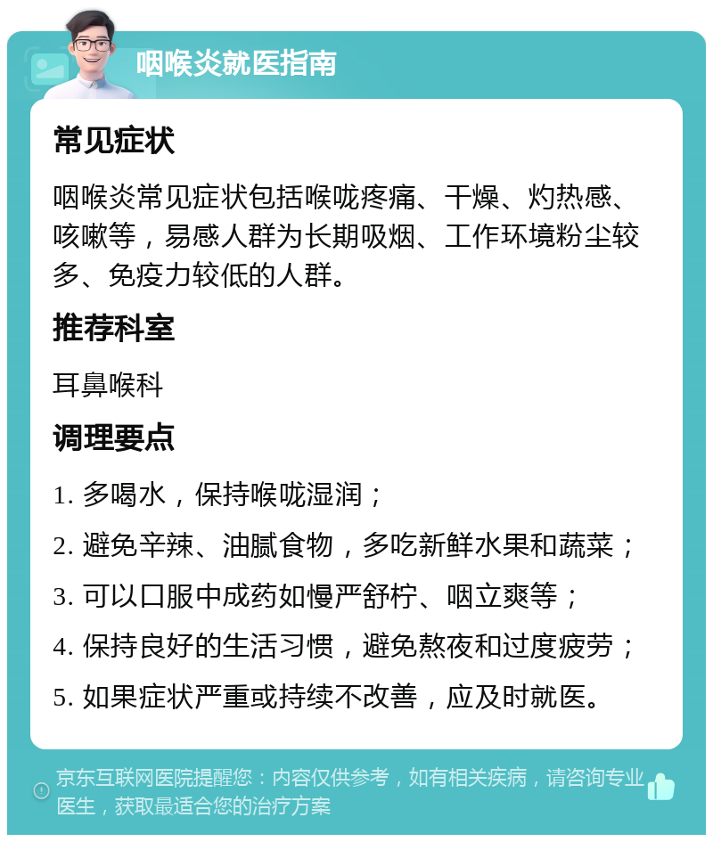 咽喉炎就医指南 常见症状 咽喉炎常见症状包括喉咙疼痛、干燥、灼热感、咳嗽等，易感人群为长期吸烟、工作环境粉尘较多、免疫力较低的人群。 推荐科室 耳鼻喉科 调理要点 1. 多喝水，保持喉咙湿润； 2. 避免辛辣、油腻食物，多吃新鲜水果和蔬菜； 3. 可以口服中成药如慢严舒柠、咽立爽等； 4. 保持良好的生活习惯，避免熬夜和过度疲劳； 5. 如果症状严重或持续不改善，应及时就医。