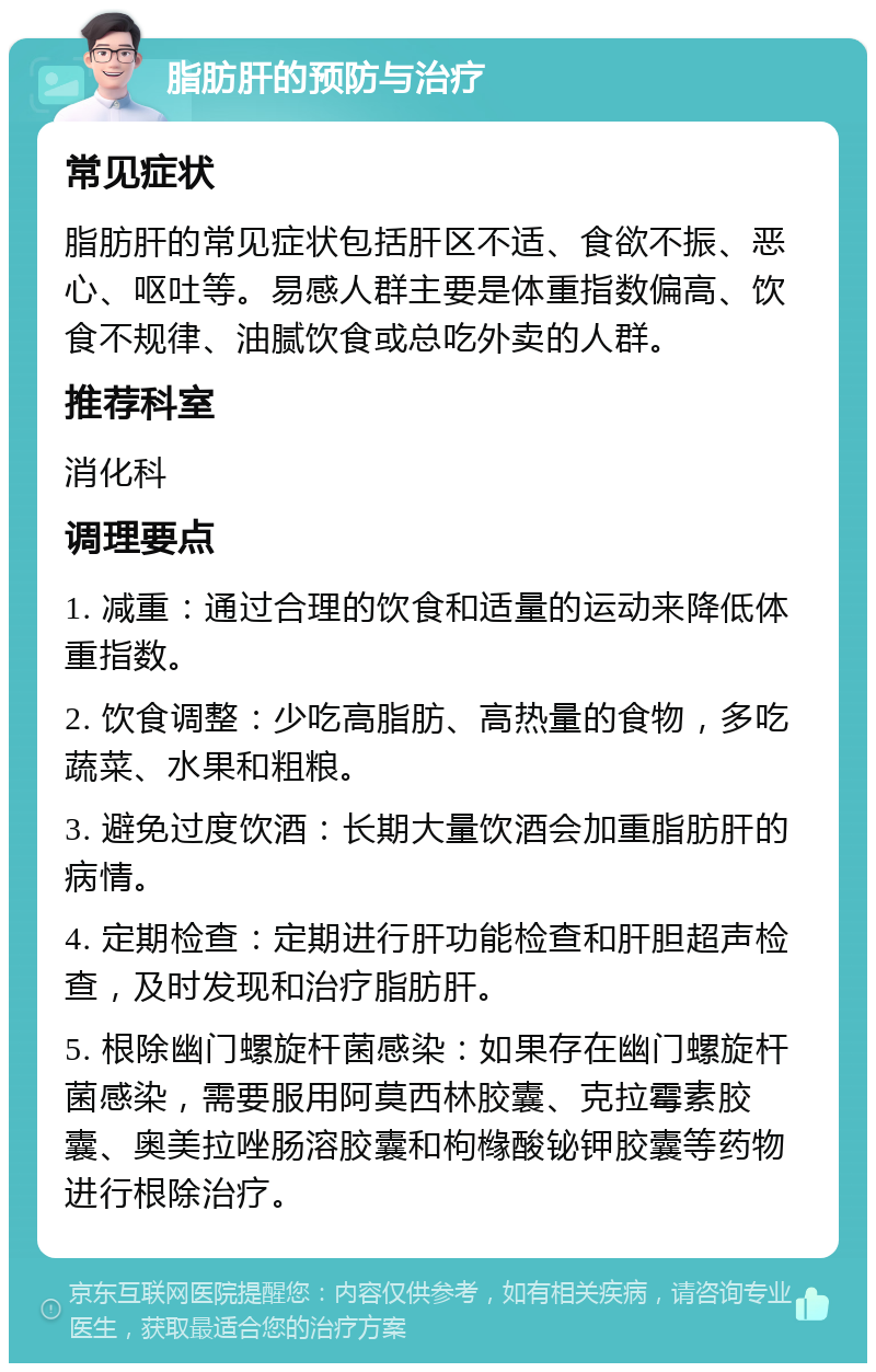 脂肪肝的预防与治疗 常见症状 脂肪肝的常见症状包括肝区不适、食欲不振、恶心、呕吐等。易感人群主要是体重指数偏高、饮食不规律、油腻饮食或总吃外卖的人群。 推荐科室 消化科 调理要点 1. 减重：通过合理的饮食和适量的运动来降低体重指数。 2. 饮食调整：少吃高脂肪、高热量的食物，多吃蔬菜、水果和粗粮。 3. 避免过度饮酒：长期大量饮酒会加重脂肪肝的病情。 4. 定期检查：定期进行肝功能检查和肝胆超声检查，及时发现和治疗脂肪肝。 5. 根除幽门螺旋杆菌感染：如果存在幽门螺旋杆菌感染，需要服用阿莫西林胶囊、克拉霉素胶囊、奥美拉唑肠溶胶囊和枸橼酸铋钾胶囊等药物进行根除治疗。