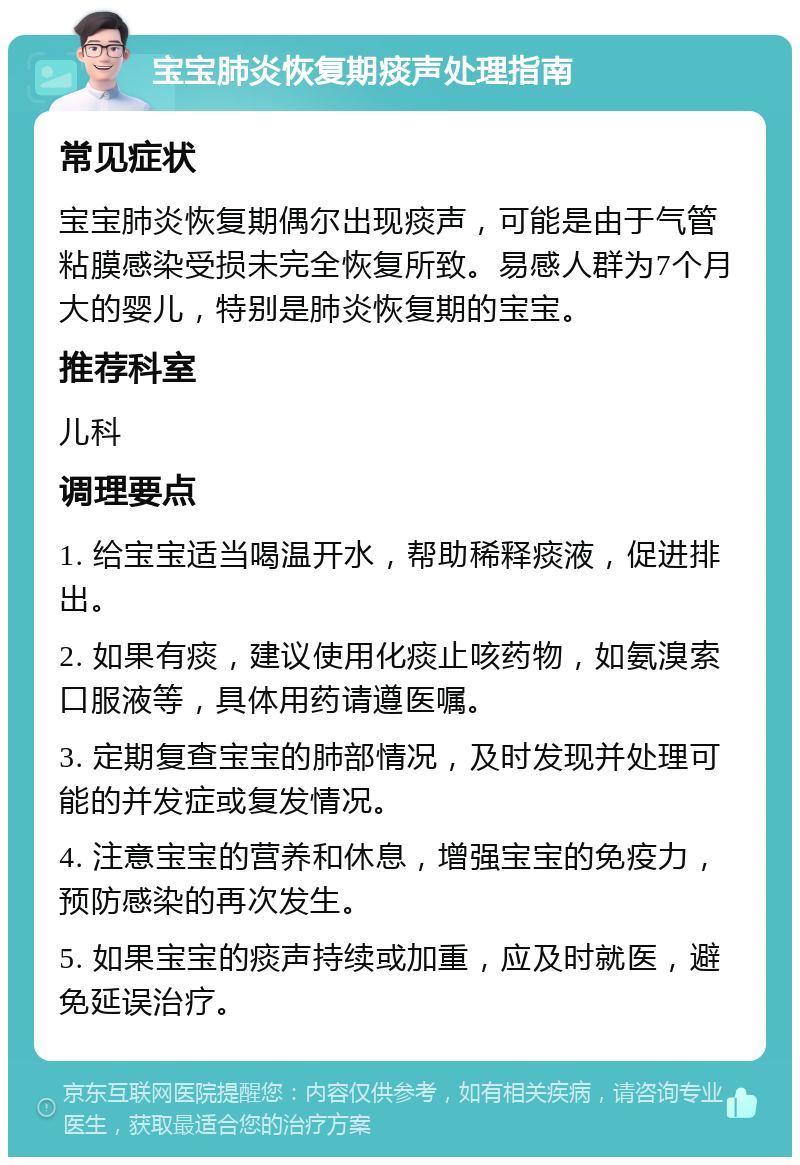 宝宝肺炎恢复期痰声处理指南 常见症状 宝宝肺炎恢复期偶尔出现痰声，可能是由于气管粘膜感染受损未完全恢复所致。易感人群为7个月大的婴儿，特别是肺炎恢复期的宝宝。 推荐科室 儿科 调理要点 1. 给宝宝适当喝温开水，帮助稀释痰液，促进排出。 2. 如果有痰，建议使用化痰止咳药物，如氨溴索口服液等，具体用药请遵医嘱。 3. 定期复查宝宝的肺部情况，及时发现并处理可能的并发症或复发情况。 4. 注意宝宝的营养和休息，增强宝宝的免疫力，预防感染的再次发生。 5. 如果宝宝的痰声持续或加重，应及时就医，避免延误治疗。