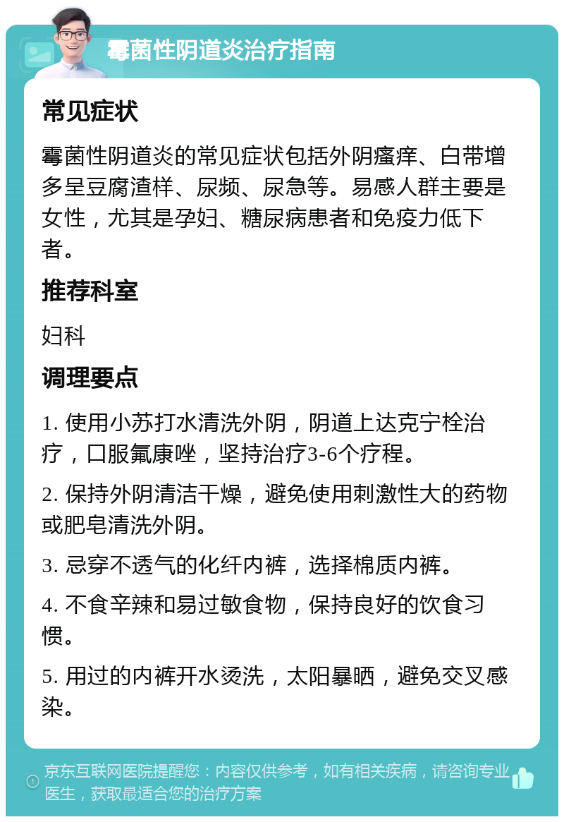 霉菌性阴道炎治疗指南 常见症状 霉菌性阴道炎的常见症状包括外阴瘙痒、白带增多呈豆腐渣样、尿频、尿急等。易感人群主要是女性，尤其是孕妇、糖尿病患者和免疫力低下者。 推荐科室 妇科 调理要点 1. 使用小苏打水清洗外阴，阴道上达克宁栓治疗，口服氟康唑，坚持治疗3-6个疗程。 2. 保持外阴清洁干燥，避免使用刺激性大的药物或肥皂清洗外阴。 3. 忌穿不透气的化纤内裤，选择棉质内裤。 4. 不食辛辣和易过敏食物，保持良好的饮食习惯。 5. 用过的内裤开水烫洗，太阳暴晒，避免交叉感染。