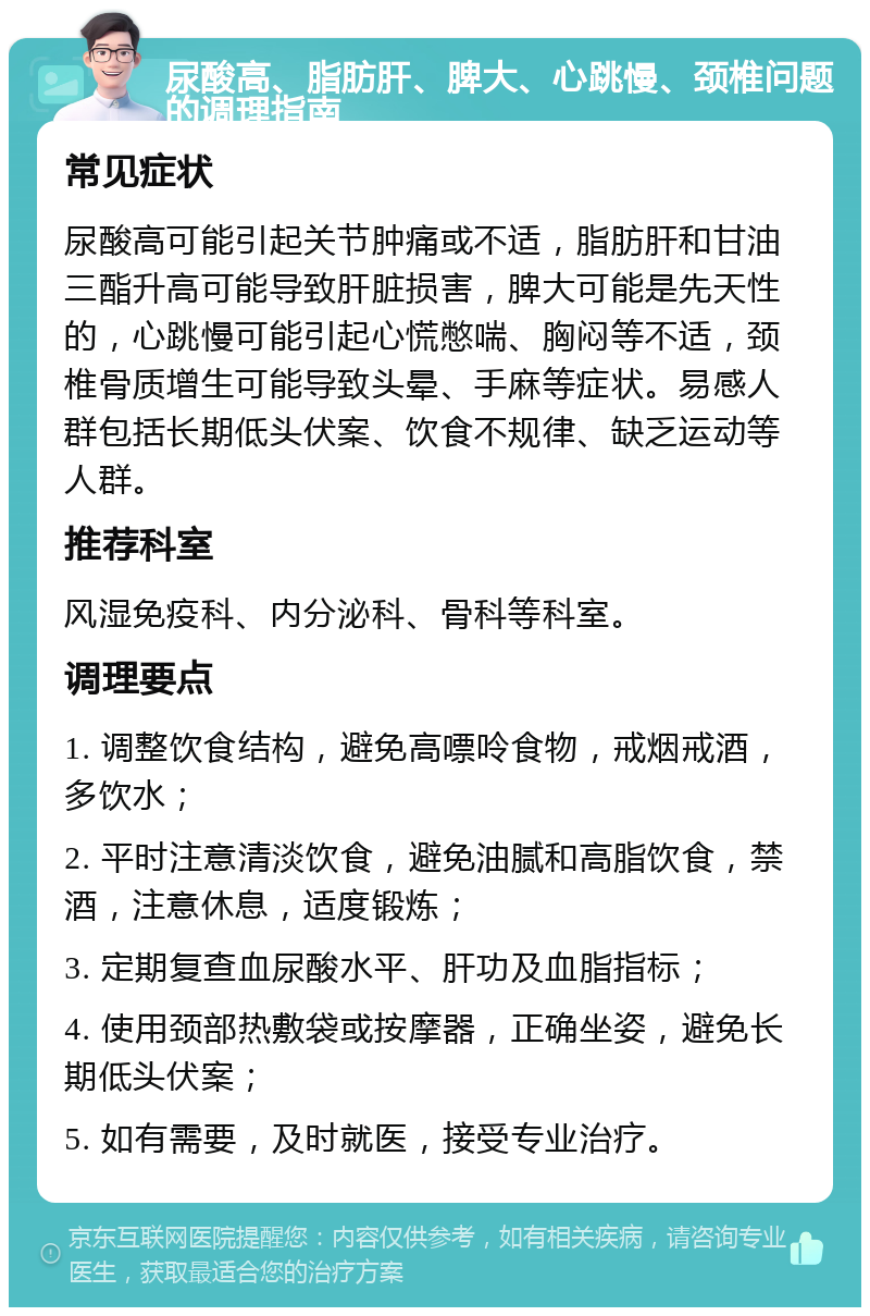 尿酸高、脂肪肝、脾大、心跳慢、颈椎问题的调理指南 常见症状 尿酸高可能引起关节肿痛或不适，脂肪肝和甘油三酯升高可能导致肝脏损害，脾大可能是先天性的，心跳慢可能引起心慌憋喘、胸闷等不适，颈椎骨质增生可能导致头晕、手麻等症状。易感人群包括长期低头伏案、饮食不规律、缺乏运动等人群。 推荐科室 风湿免疫科、内分泌科、骨科等科室。 调理要点 1. 调整饮食结构，避免高嘌呤食物，戒烟戒酒，多饮水； 2. 平时注意清淡饮食，避免油腻和高脂饮食，禁酒，注意休息，适度锻炼； 3. 定期复查血尿酸水平、肝功及血脂指标； 4. 使用颈部热敷袋或按摩器，正确坐姿，避免长期低头伏案； 5. 如有需要，及时就医，接受专业治疗。