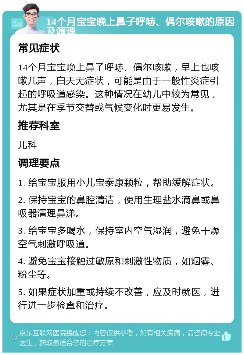 14个月宝宝晚上鼻子呼哧、偶尔咳嗽的原因及调理 常见症状 14个月宝宝晚上鼻子呼哧、偶尔咳嗽，早上也咳嗽几声，白天无症状，可能是由于一般性炎症引起的呼吸道感染。这种情况在幼儿中较为常见，尤其是在季节交替或气候变化时更易发生。 推荐科室 儿科 调理要点 1. 给宝宝服用小儿宝泰康颗粒，帮助缓解症状。 2. 保持宝宝的鼻腔清洁，使用生理盐水滴鼻或鼻吸器清理鼻涕。 3. 给宝宝多喝水，保持室内空气湿润，避免干燥空气刺激呼吸道。 4. 避免宝宝接触过敏原和刺激性物质，如烟雾、粉尘等。 5. 如果症状加重或持续不改善，应及时就医，进行进一步检查和治疗。