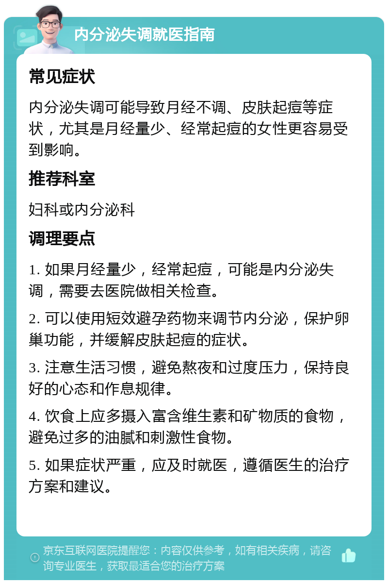 内分泌失调就医指南 常见症状 内分泌失调可能导致月经不调、皮肤起痘等症状，尤其是月经量少、经常起痘的女性更容易受到影响。 推荐科室 妇科或内分泌科 调理要点 1. 如果月经量少，经常起痘，可能是内分泌失调，需要去医院做相关检查。 2. 可以使用短效避孕药物来调节内分泌，保护卵巢功能，并缓解皮肤起痘的症状。 3. 注意生活习惯，避免熬夜和过度压力，保持良好的心态和作息规律。 4. 饮食上应多摄入富含维生素和矿物质的食物，避免过多的油腻和刺激性食物。 5. 如果症状严重，应及时就医，遵循医生的治疗方案和建议。