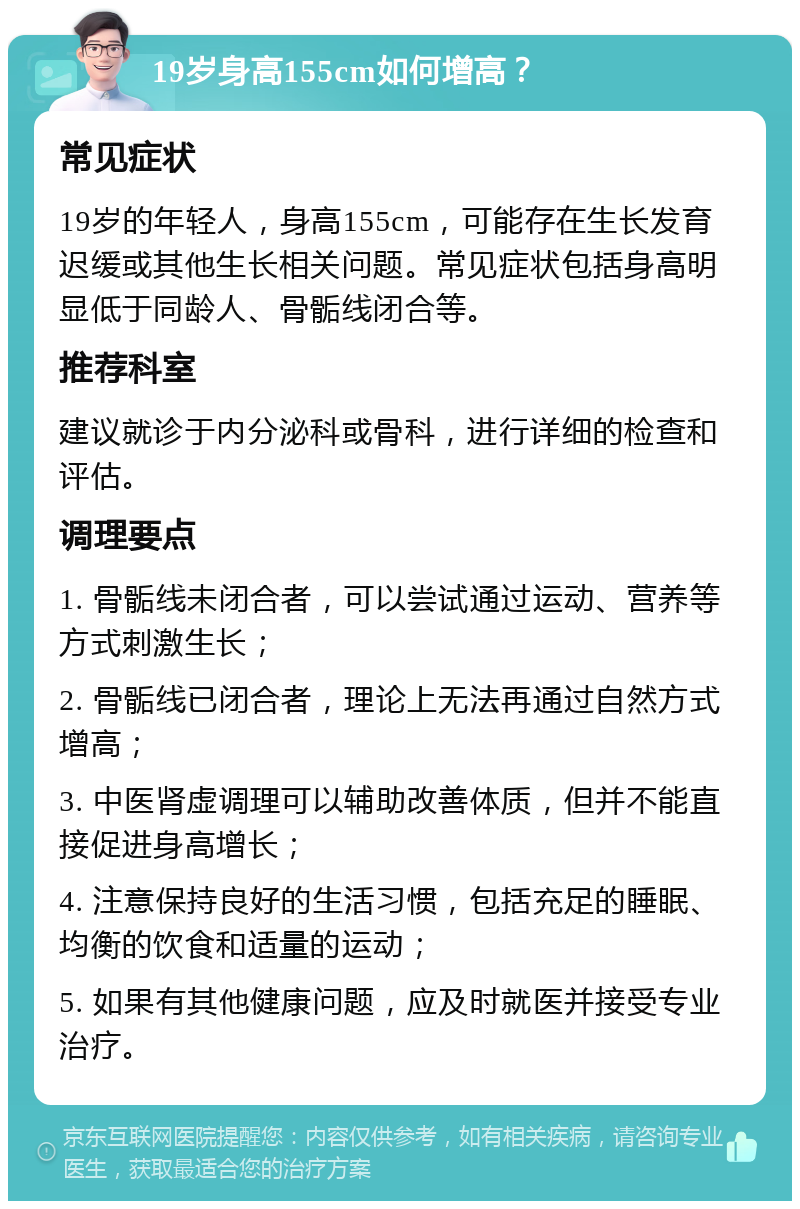 19岁身高155cm如何增高？ 常见症状 19岁的年轻人，身高155cm，可能存在生长发育迟缓或其他生长相关问题。常见症状包括身高明显低于同龄人、骨骺线闭合等。 推荐科室 建议就诊于内分泌科或骨科，进行详细的检查和评估。 调理要点 1. 骨骺线未闭合者，可以尝试通过运动、营养等方式刺激生长； 2. 骨骺线已闭合者，理论上无法再通过自然方式增高； 3. 中医肾虚调理可以辅助改善体质，但并不能直接促进身高增长； 4. 注意保持良好的生活习惯，包括充足的睡眠、均衡的饮食和适量的运动； 5. 如果有其他健康问题，应及时就医并接受专业治疗。