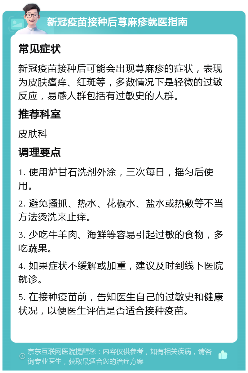 新冠疫苗接种后荨麻疹就医指南 常见症状 新冠疫苗接种后可能会出现荨麻疹的症状，表现为皮肤瘙痒、红斑等，多数情况下是轻微的过敏反应，易感人群包括有过敏史的人群。 推荐科室 皮肤科 调理要点 1. 使用炉甘石洗剂外涂，三次每日，摇匀后使用。 2. 避免搔抓、热水、花椒水、盐水或热敷等不当方法烫洗来止痒。 3. 少吃牛羊肉、海鲜等容易引起过敏的食物，多吃蔬果。 4. 如果症状不缓解或加重，建议及时到线下医院就诊。 5. 在接种疫苗前，告知医生自己的过敏史和健康状况，以便医生评估是否适合接种疫苗。