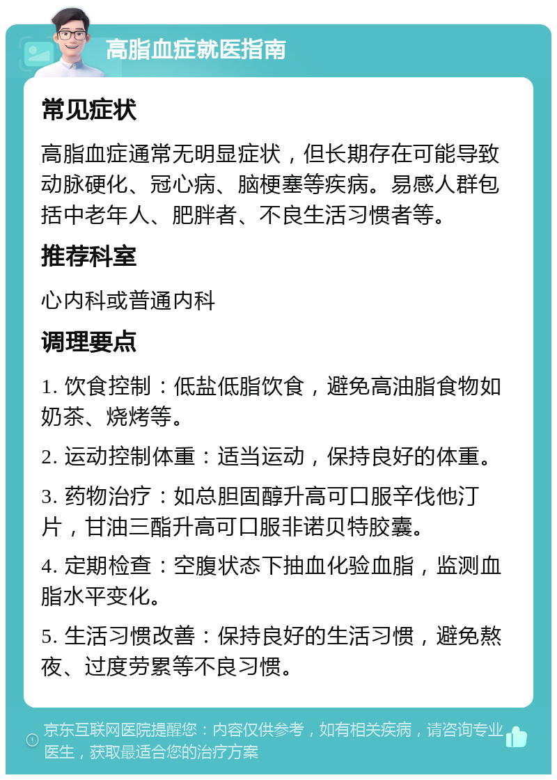 高脂血症就医指南 常见症状 高脂血症通常无明显症状，但长期存在可能导致动脉硬化、冠心病、脑梗塞等疾病。易感人群包括中老年人、肥胖者、不良生活习惯者等。 推荐科室 心内科或普通内科 调理要点 1. 饮食控制：低盐低脂饮食，避免高油脂食物如奶茶、烧烤等。 2. 运动控制体重：适当运动，保持良好的体重。 3. 药物治疗：如总胆固醇升高可口服辛伐他汀片，甘油三酯升高可口服非诺贝特胶囊。 4. 定期检查：空腹状态下抽血化验血脂，监测血脂水平变化。 5. 生活习惯改善：保持良好的生活习惯，避免熬夜、过度劳累等不良习惯。