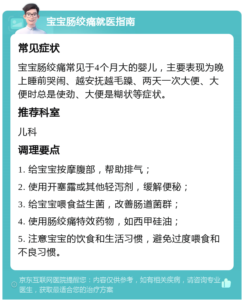 宝宝肠绞痛就医指南 常见症状 宝宝肠绞痛常见于4个月大的婴儿，主要表现为晚上睡前哭闹、越安抚越毛躁、两天一次大便、大便时总是使劲、大便是糊状等症状。 推荐科室 儿科 调理要点 1. 给宝宝按摩腹部，帮助排气； 2. 使用开塞露或其他轻泻剂，缓解便秘； 3. 给宝宝喂食益生菌，改善肠道菌群； 4. 使用肠绞痛特效药物，如西甲硅油； 5. 注意宝宝的饮食和生活习惯，避免过度喂食和不良习惯。