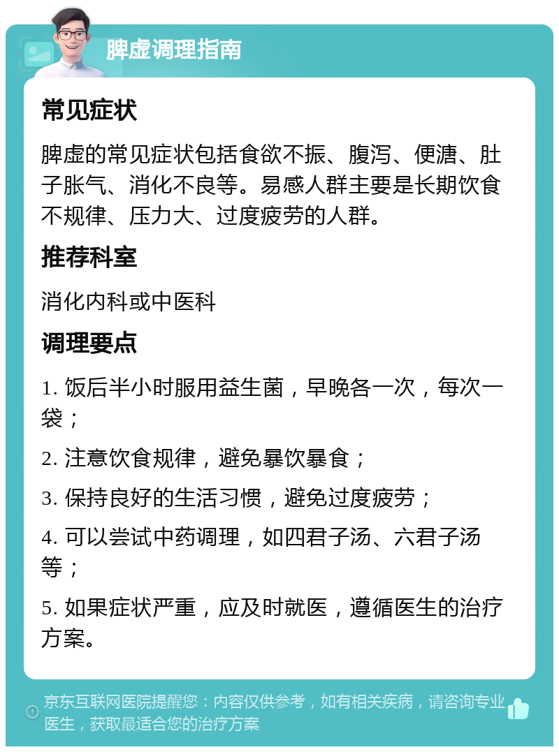 脾虚调理指南 常见症状 脾虚的常见症状包括食欲不振、腹泻、便溏、肚子胀气、消化不良等。易感人群主要是长期饮食不规律、压力大、过度疲劳的人群。 推荐科室 消化内科或中医科 调理要点 1. 饭后半小时服用益生菌，早晚各一次，每次一袋； 2. 注意饮食规律，避免暴饮暴食； 3. 保持良好的生活习惯，避免过度疲劳； 4. 可以尝试中药调理，如四君子汤、六君子汤等； 5. 如果症状严重，应及时就医，遵循医生的治疗方案。