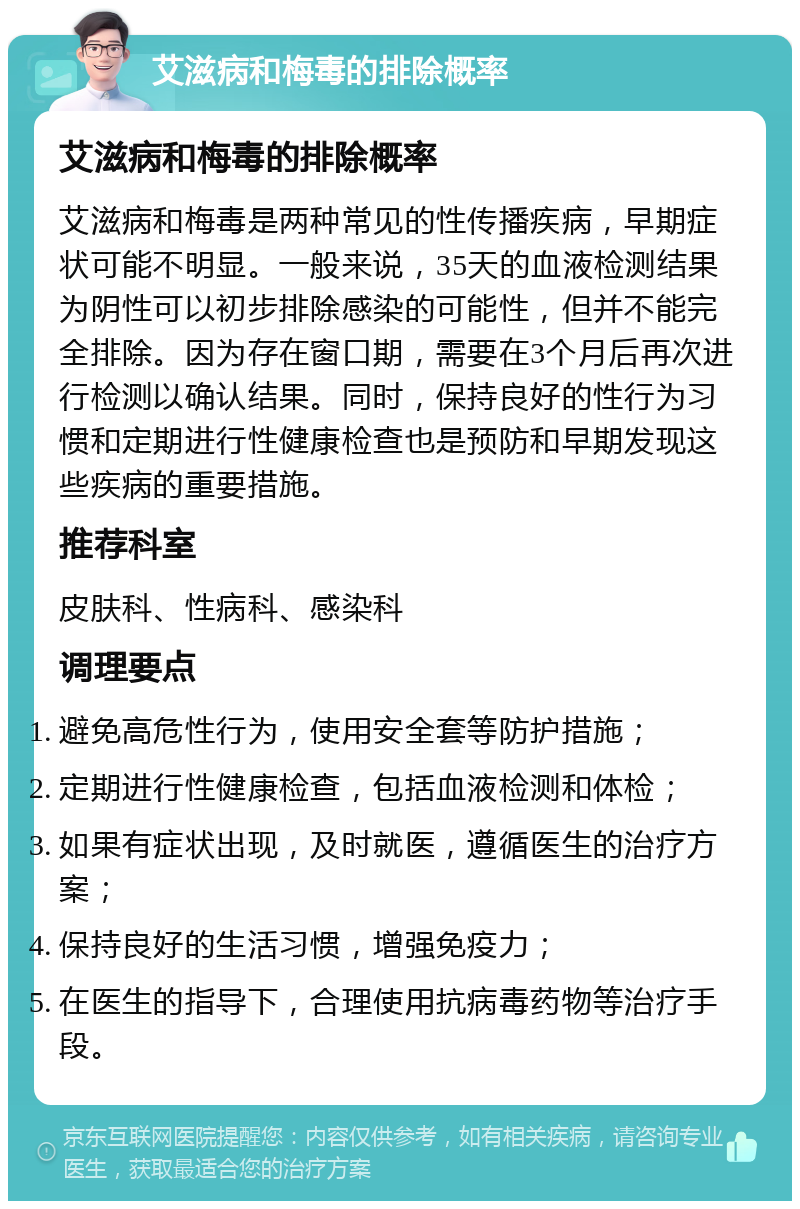 艾滋病和梅毒的排除概率 艾滋病和梅毒的排除概率 艾滋病和梅毒是两种常见的性传播疾病，早期症状可能不明显。一般来说，35天的血液检测结果为阴性可以初步排除感染的可能性，但并不能完全排除。因为存在窗口期，需要在3个月后再次进行检测以确认结果。同时，保持良好的性行为习惯和定期进行性健康检查也是预防和早期发现这些疾病的重要措施。 推荐科室 皮肤科、性病科、感染科 调理要点 避免高危性行为，使用安全套等防护措施； 定期进行性健康检查，包括血液检测和体检； 如果有症状出现，及时就医，遵循医生的治疗方案； 保持良好的生活习惯，增强免疫力； 在医生的指导下，合理使用抗病毒药物等治疗手段。