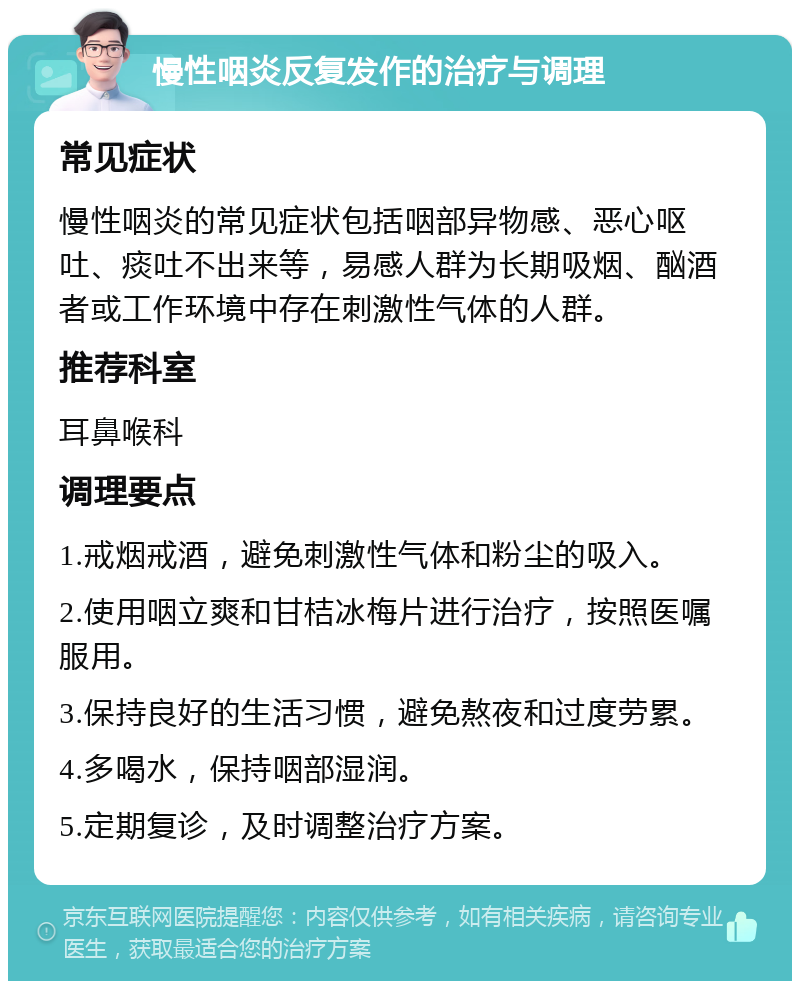 慢性咽炎反复发作的治疗与调理 常见症状 慢性咽炎的常见症状包括咽部异物感、恶心呕吐、痰吐不出来等，易感人群为长期吸烟、酗酒者或工作环境中存在刺激性气体的人群。 推荐科室 耳鼻喉科 调理要点 1.戒烟戒酒，避免刺激性气体和粉尘的吸入。 2.使用咽立爽和甘桔冰梅片进行治疗，按照医嘱服用。 3.保持良好的生活习惯，避免熬夜和过度劳累。 4.多喝水，保持咽部湿润。 5.定期复诊，及时调整治疗方案。