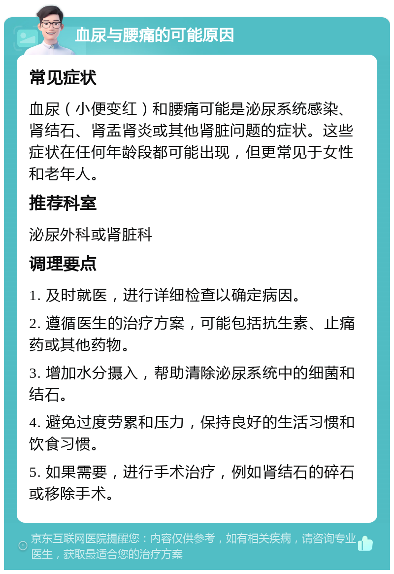 血尿与腰痛的可能原因 常见症状 血尿（小便变红）和腰痛可能是泌尿系统感染、肾结石、肾盂肾炎或其他肾脏问题的症状。这些症状在任何年龄段都可能出现，但更常见于女性和老年人。 推荐科室 泌尿外科或肾脏科 调理要点 1. 及时就医，进行详细检查以确定病因。 2. 遵循医生的治疗方案，可能包括抗生素、止痛药或其他药物。 3. 增加水分摄入，帮助清除泌尿系统中的细菌和结石。 4. 避免过度劳累和压力，保持良好的生活习惯和饮食习惯。 5. 如果需要，进行手术治疗，例如肾结石的碎石或移除手术。