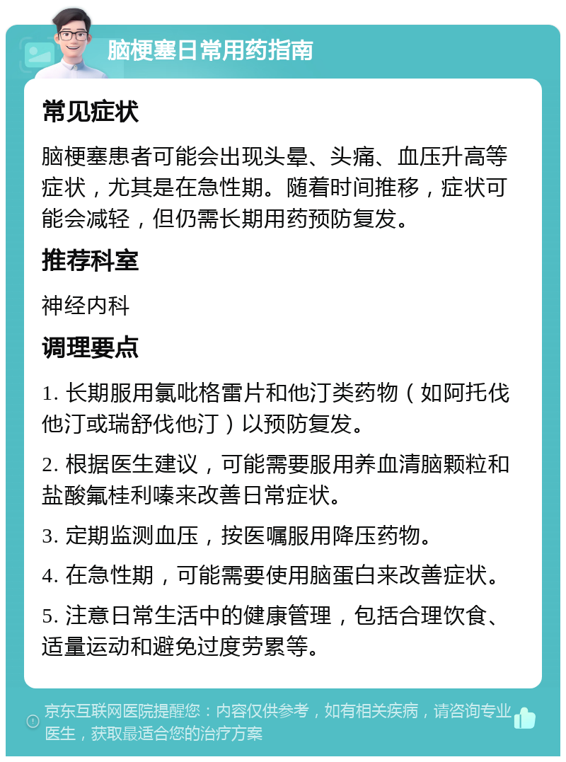 脑梗塞日常用药指南 常见症状 脑梗塞患者可能会出现头晕、头痛、血压升高等症状，尤其是在急性期。随着时间推移，症状可能会减轻，但仍需长期用药预防复发。 推荐科室 神经内科 调理要点 1. 长期服用氯吡格雷片和他汀类药物（如阿托伐他汀或瑞舒伐他汀）以预防复发。 2. 根据医生建议，可能需要服用养血清脑颗粒和盐酸氟桂利嗪来改善日常症状。 3. 定期监测血压，按医嘱服用降压药物。 4. 在急性期，可能需要使用脑蛋白来改善症状。 5. 注意日常生活中的健康管理，包括合理饮食、适量运动和避免过度劳累等。