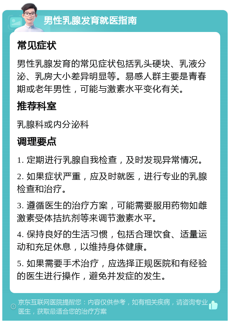 男性乳腺发育就医指南 常见症状 男性乳腺发育的常见症状包括乳头硬块、乳液分泌、乳房大小差异明显等。易感人群主要是青春期或老年男性，可能与激素水平变化有关。 推荐科室 乳腺科或内分泌科 调理要点 1. 定期进行乳腺自我检查，及时发现异常情况。 2. 如果症状严重，应及时就医，进行专业的乳腺检查和治疗。 3. 遵循医生的治疗方案，可能需要服用药物如雌激素受体拮抗剂等来调节激素水平。 4. 保持良好的生活习惯，包括合理饮食、适量运动和充足休息，以维持身体健康。 5. 如果需要手术治疗，应选择正规医院和有经验的医生进行操作，避免并发症的发生。